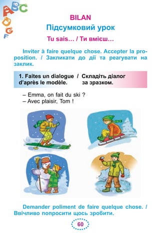 60
BILAN
Підсумковий урок
Tu sais… / Ти вмієш…
Inviter à faire quelque chose. Accepter la pro-
position. / Закликати до дії та реагувати на
заклик.
1. Faites un dialogue / Складіть діалог
d’après le modèle. за зразком.
– Emma, on fait du ski ?
– Avec plaisir, Tom !
Demander poliment de faire quelque chose. /
Ввічливо попросити щось зробити.
1. Faites un dialogue / Складіть діалог
d’après le modèle. за зразком.
 