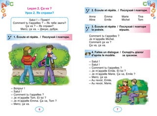 6 7
Leçon 2. Ça va ?
Урок 2. Як справи?
Salut ! – Привіт!
Comment tu t’appelles ? – Як тебе звати?
Ça va ? – Як справи?
Merci, ça va. – Дякую, добре.
1. Écoute et répète. / Послухай і повтори.
– Bonjour !
– Salut !
– Comment tu t’appelles ?
– Je m’appelle Tom. Et toi ?
– Je m’appelle Emma. Ça va, Tom ?
– Merci, ça va.
1. Écoute et répète. / Послухай і повтори.
2. Écoute et répète. / Послухай і повтори.
Anna Emma Marie Tina
Aline Emile Michel Tom
3. Écoute et répète / Послухай і повтори
la poésie. віршик.
Comment tu t’appelles ?
Je m’appelle Michel.
Comment ça va ?
Ça va, ça va.
4. Faites un dialogue / Складіть діалог
d’après le modèle. за зразком.
– Salut !
– Salut !
– Comment tu t’appelles ?
– Je m’appelle Emile. Et toi ?
– Je m’appelle Marie. Ça va, Emile ?
– Merci, ça va.
– Au revoir, Emile.
– Au revoir, Marie.
2. Écoute et répète. / Послухай і повтори.Послухай і повтори.
3. Écoute et répète / Послухай і повтори
la poésie. віршик.
4. Faites un dialogue / Складіть діалог
d’après le modèle. за зразком.
 