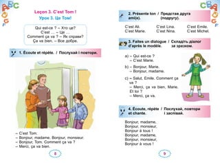 8 9
Leçon 3. C’est Tom !
Урок 3. Це Том!
Qui est-ce ? – Хто це?
C’est … – Це …
Comment ça va ? – Як справи?
Ça va bien. – Все добре.
1. Écoute et répète. / Послухай і повтори.
– C’est Tom.
– Bonjour, madame. Bonjour, monsieur.
– Bonjour, Tom. Comment ça va ?
– Merci, ça va bien.
1. Écoute et répète. / Послухай і повтори.
2. Présente ton / Представ друга
ami(e). (подругу).
C’est Ali. C’est Lina. C’est Emile.
C’est Marie. C’est Nina. C’est Michel.
3. Faites un dialogue / Складіть діалог
d’après le modèle. за зразком.
a) – Qui est-ce ?
– C’est Marie.
b) – Bonjour, Marie.
– Bonjour, madame.
c) – Salut, Emile. Comment ça
va ?
– Merci, ça va bien, Marie.
Et toi ?
– Merci, ça va.
4. Écoute, répète / Послухай, повтори
et chante. i заспівай.
Bonjour, madame,
Bonjour, monsieur,
Bonjour à tous !
Bonjour, madame,
Bonjour, monsieur,
Bonjour à vous !
2. Présente ton / Представ друга
ami(e). (подругу).
3. Faites un dialogue / Складіть діалог
d’après le modèle. за зразком.
4. Écoute, répète / Послухай, повтори
et chante. i заспівай.
 