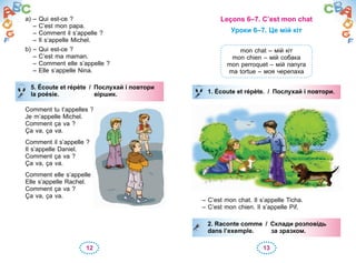 12 13
a) – Qui est-ce ?
– C’est mon papa.
– Comment il s’appelle ?
– Il s’appelle Michel.
b) – Qui est-ce ?
– C’est ma maman.
– Comment elle s’appelle ?
– Elle s’appelle Nina.
5. Écoute et répète / Послухай i повтори
la poésie. віршик.
Comment tu t’appelles ?
Je m’appelle Michel.
Comment ça va ?
Ça va, ça va.
Comment il s’appelle ?
Il s’appelle Daniel.
Comment ça va ?
Ça va, ça va.
Comment elle s’appelle ?
Elle s’appelle Rachel.
Comment ça va ?
Ça va, ça va.
5. Écoute et répète / Послухай i повтори
la poésie. віршик.
Leçons 6–7. C’est mon chat
Уроки 6–7. Це мій кіт
mon chat – мій кіт
mon chien – мій собака
mon perroquet – мій папуга
ma tortue – моя черепаха
1. Écoute et répète. / Послухай і повтори.
– C’est mon chat. Il s’appelle Ticha.
– C’est mon chien. Il s’appelle Pif.
2. Raconte comme / Склади розповідь
dans l’exemple. за зразком.
1. Écoute et répète. / Послухай і повтори.
2. Raconte comme / Склади розповідь
dans l’exemple. за зразком.
 