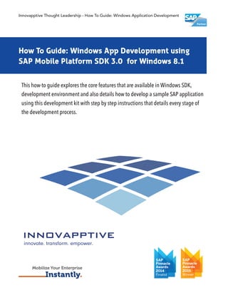 How To Guide: Windows Application Development
using SAP Mobile Platform SDK 3.0 for Windows 8.1
SAP Mobile Platform
This how-to guide explores the core features that are available in Windows SDK,
development environment and also details how to develop a sample SAP application
using this development kit with step by step instructions that details every stage of
the development process.
Innovapptive Thought Leadership - How To Guide: Windows Application Development
Mobilize Your Enterprise
Instantly.
How To Guide: Windows App Development using
SAP Mobile Platform SDK 3.0 for Windows 8.1
 