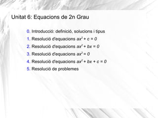 Unitat 6: Equacions de 2n Grau
0. Introducció: definició, solucions i tipus
1. Resolució d'equacions ax2
+ c = 0
2. Resolució d'equacions ax2
+ bx = 0
3. Resolució d'equacions ax2
= 0
4. Resolució d'equacions ax2
+ bx + c = 0
5. Resolució de problemes
 