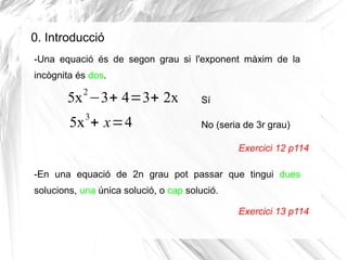 0. Introducció
-Una equació és de segon grau si l'exponent màxim de la
incògnita és dos.
5x2
−3+ 4=3+ 2x
5x3
+ x=4
Exercic...