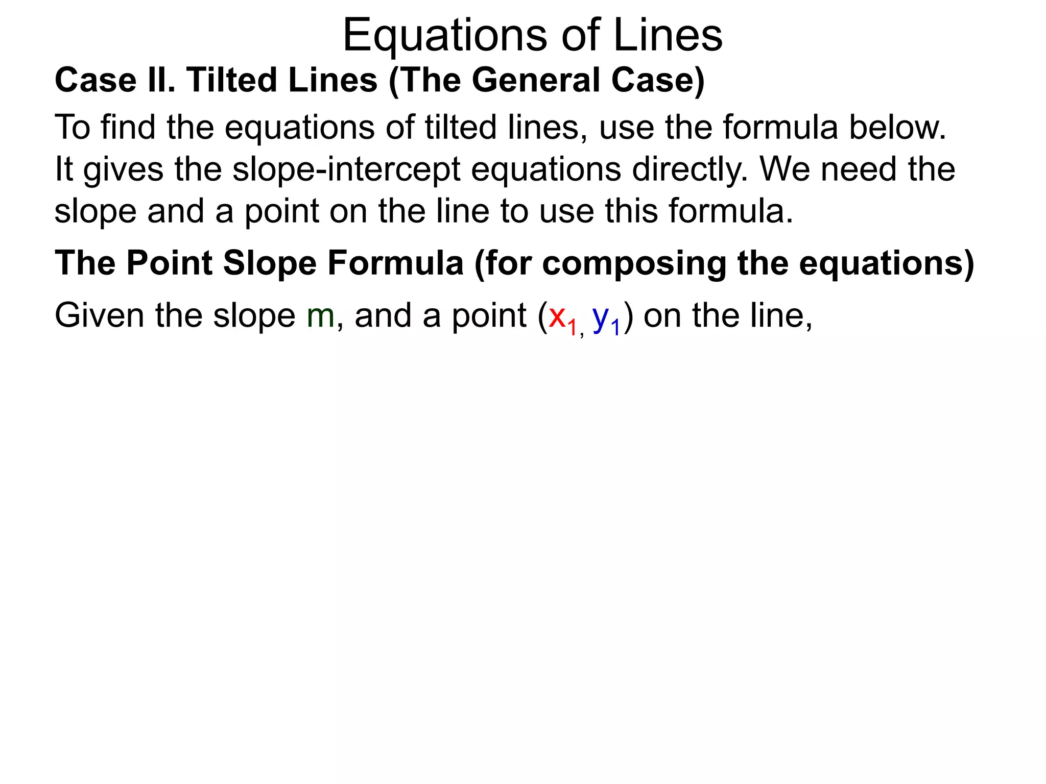 Equations of Lines
Case II. Tilted Lines (The General Case)
To find the equations of tilted lines, use the formula below.
It gives the slope-intercept equations directly. We need the
slope and a point on the line to use this formula.
Given the slope m, and a point (x1, y1) on the line,
The Point Slope Formula (for composing the equations)
 