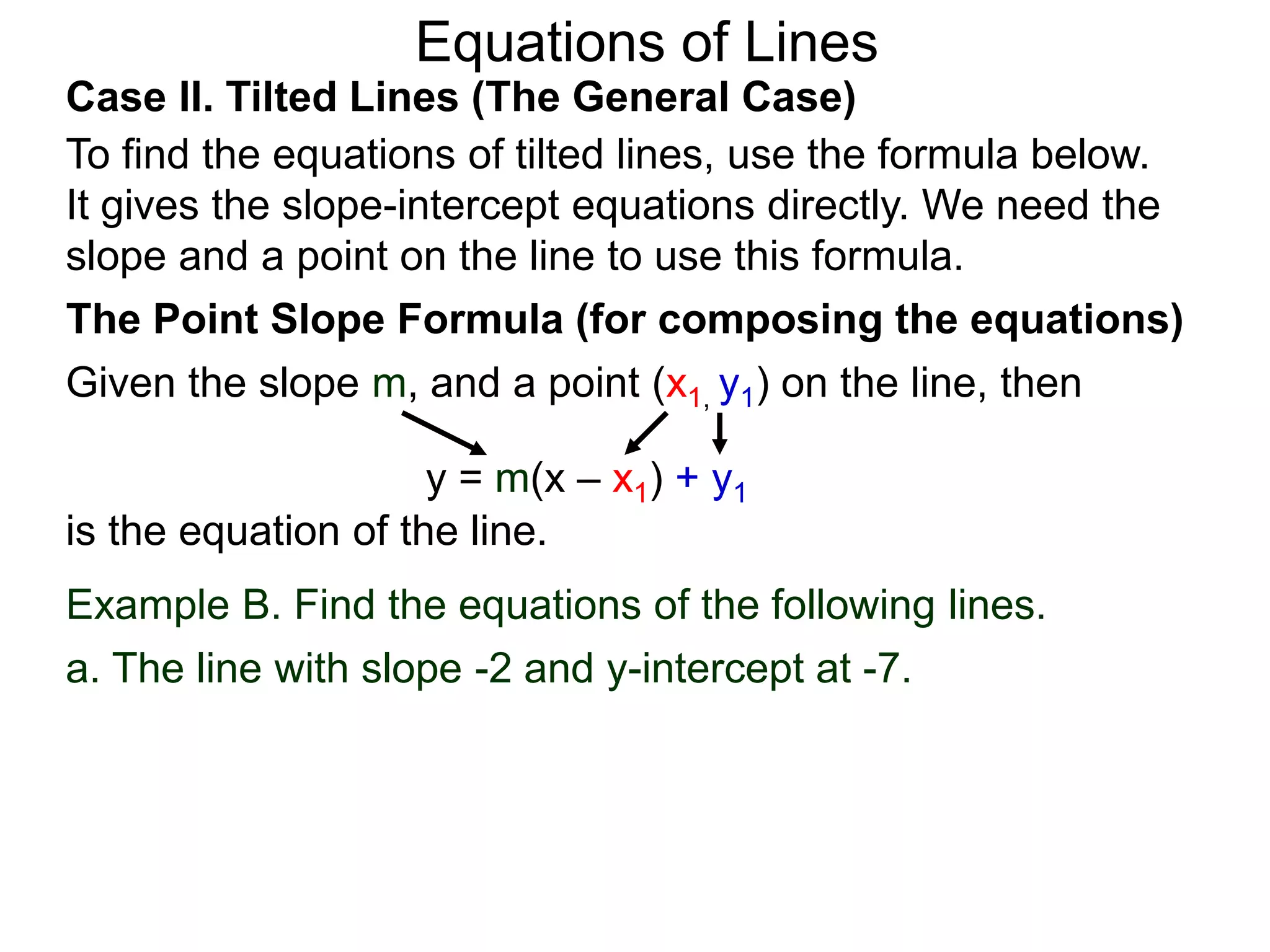 Equations of Lines
Case II. Tilted Lines (The General Case)
To find the equations of tilted lines, use the formula below.
It gives the slope-intercept equations directly. We need the
slope and a point on the line to use this formula.
Given the slope m, and a point (x1, y1) on the line, then
The Point Slope Formula (for composing the equations)
y = m(x – x1) + y1
is the equation of the line.
Example B. Find the equations of the following lines.
a. The line with slope -2 and y-intercept at -7.
 