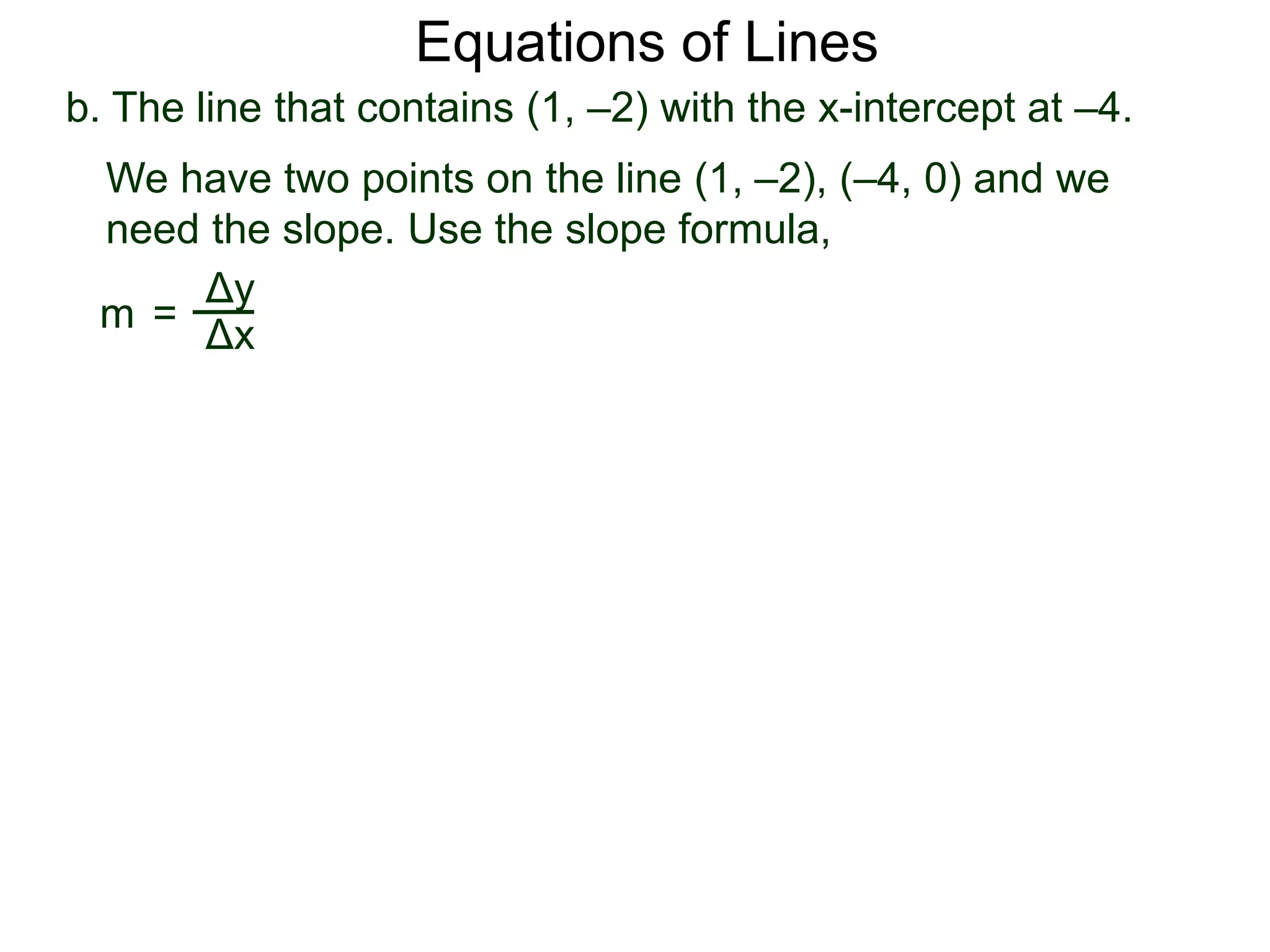 b. The line that contains (1, –2) with the x-intercept at –4.
Δy
Δx
We have two points on the line (1, –2), (–4, 0) and we
need the slope. Use the slope formula,
m =
Equations of Lines
 