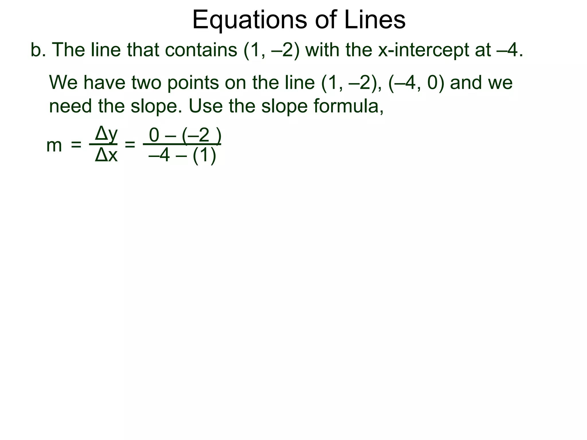 b. The line that contains (1, –2) with the x-intercept at –4.
Δy
Δx
0 – (–2 )
–4 – (1)
=
We have two points on the line (1, –2), (–4, 0) and we
need the slope. Use the slope formula,
m =
Equations of Lines
 