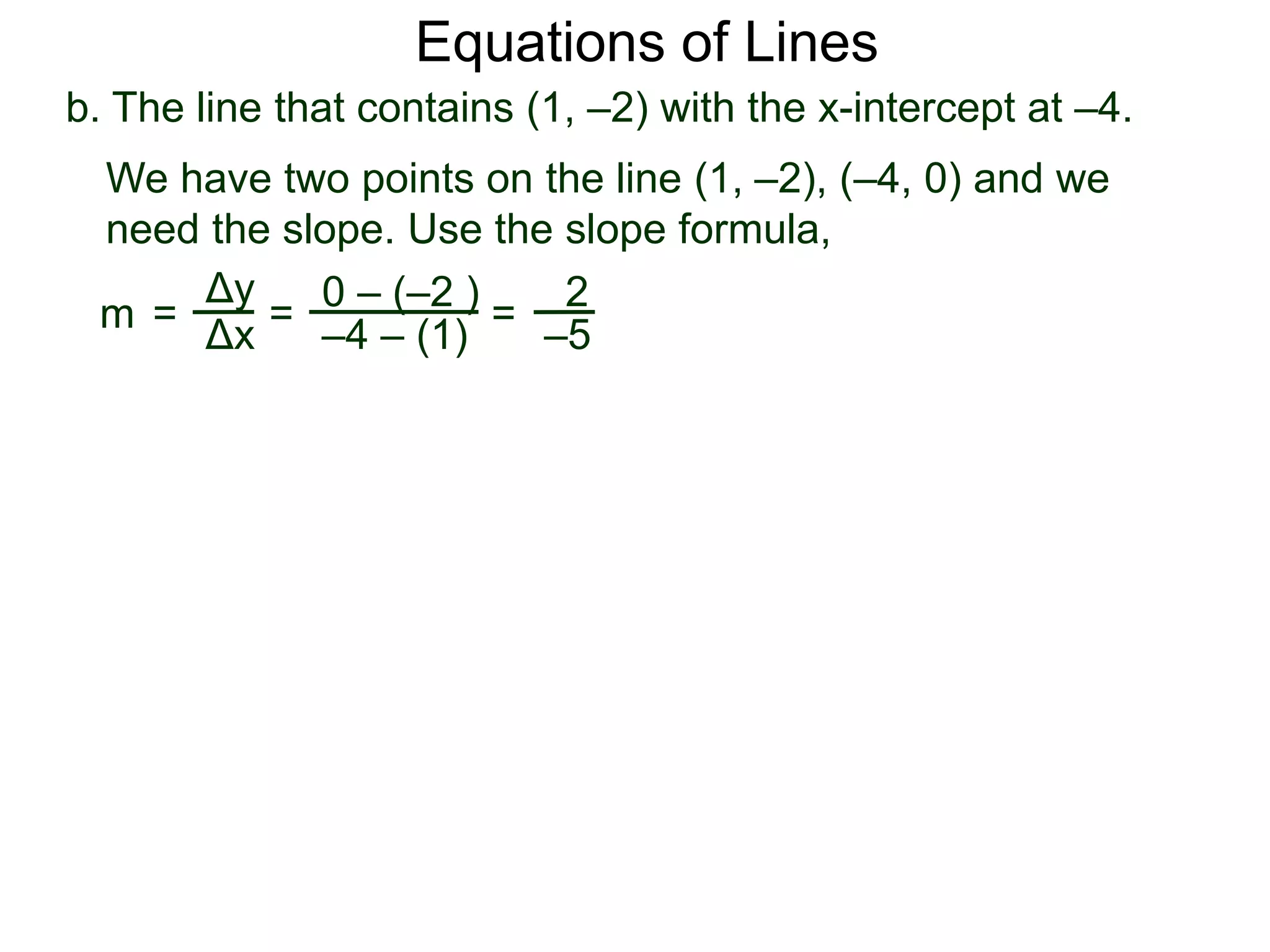 b. The line that contains (1, –2) with the x-intercept at –4.
Δy
Δx
0 – (–2 )
–4 – (1)
2
–5
=
We have two points on the line (1, –2), (–4, 0) and we
need the slope. Use the slope formula,
=m =
Equations of Lines
 