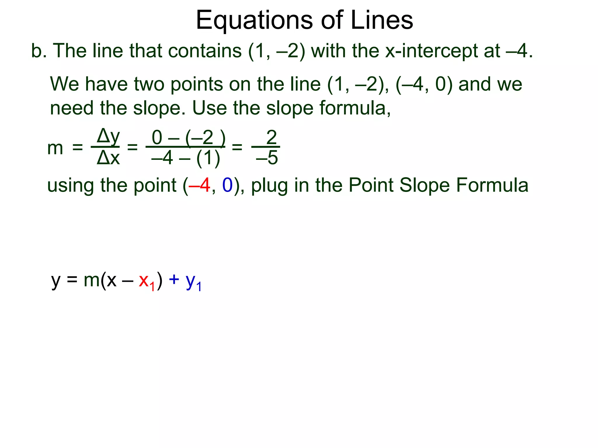 b. The line that contains (1, –2) with the x-intercept at –4.
Δy
Δx
0 – (–2 )
–4 – (1)
2
–5
=
We have two points on the line (1, –2), (–4, 0) and we
need the slope. Use the slope formula,
=
using the point (–4, 0), plug in the Point Slope Formula
m =
Equations of Lines
y = m(x – x1) + y1
 