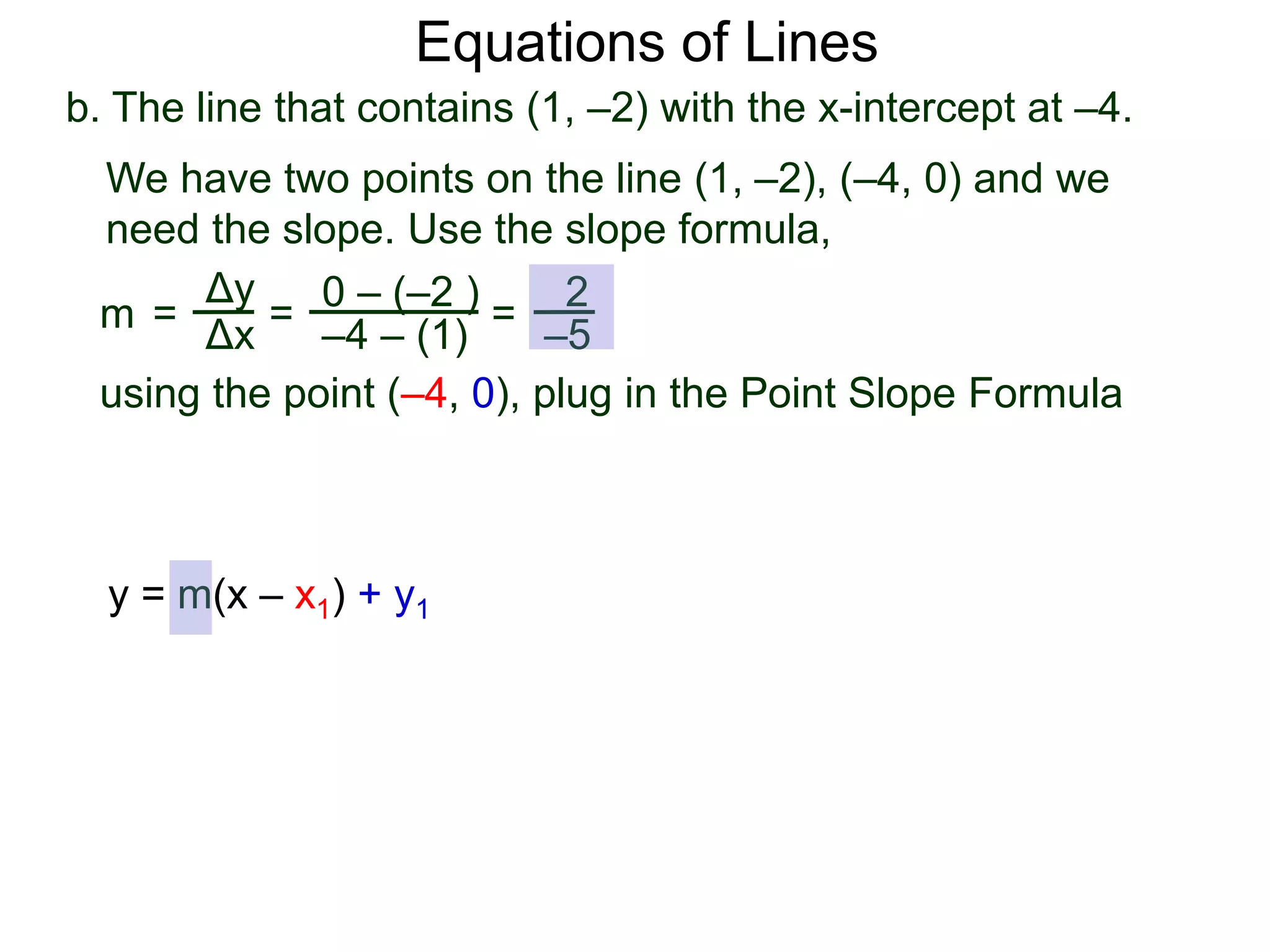 b. The line that contains (1, –2) with the x-intercept at –4.
Δy
Δx
0 – (–2 )
–4 – (1)
2
–5
=
We have two points on the line (1, –2), (–4, 0) and we
need the slope. Use the slope formula,
=
using the point (–4, 0), plug in the Point Slope Formula
m =
Equations of Lines
y = m(x – x1) + y1
 