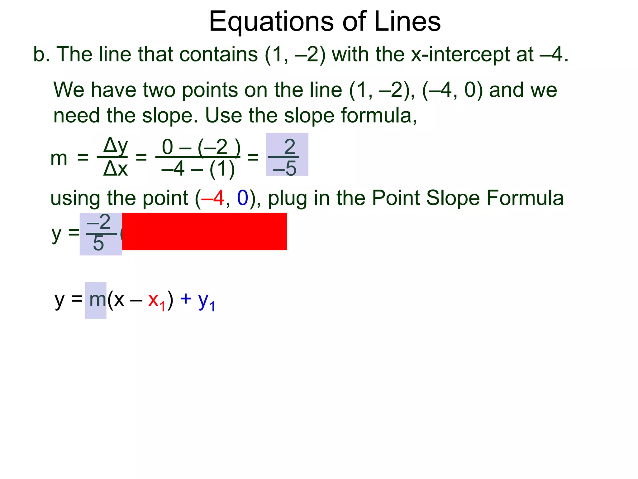 b. The line that contains (1, –2) with the x-intercept at –4.
Δy
Δx
0 – (–2 )
–4 – (1)
2
–5
=
y =
We have two points on the line (1, –2), (–4, 0) and we
need the slope. Use the slope formula,
=
using the point (–4, 0), plug in the Point Slope Formula
5
–2
(x – (–4)) + 0
m =
Equations of Lines
y = m(x – x1) + y1
 