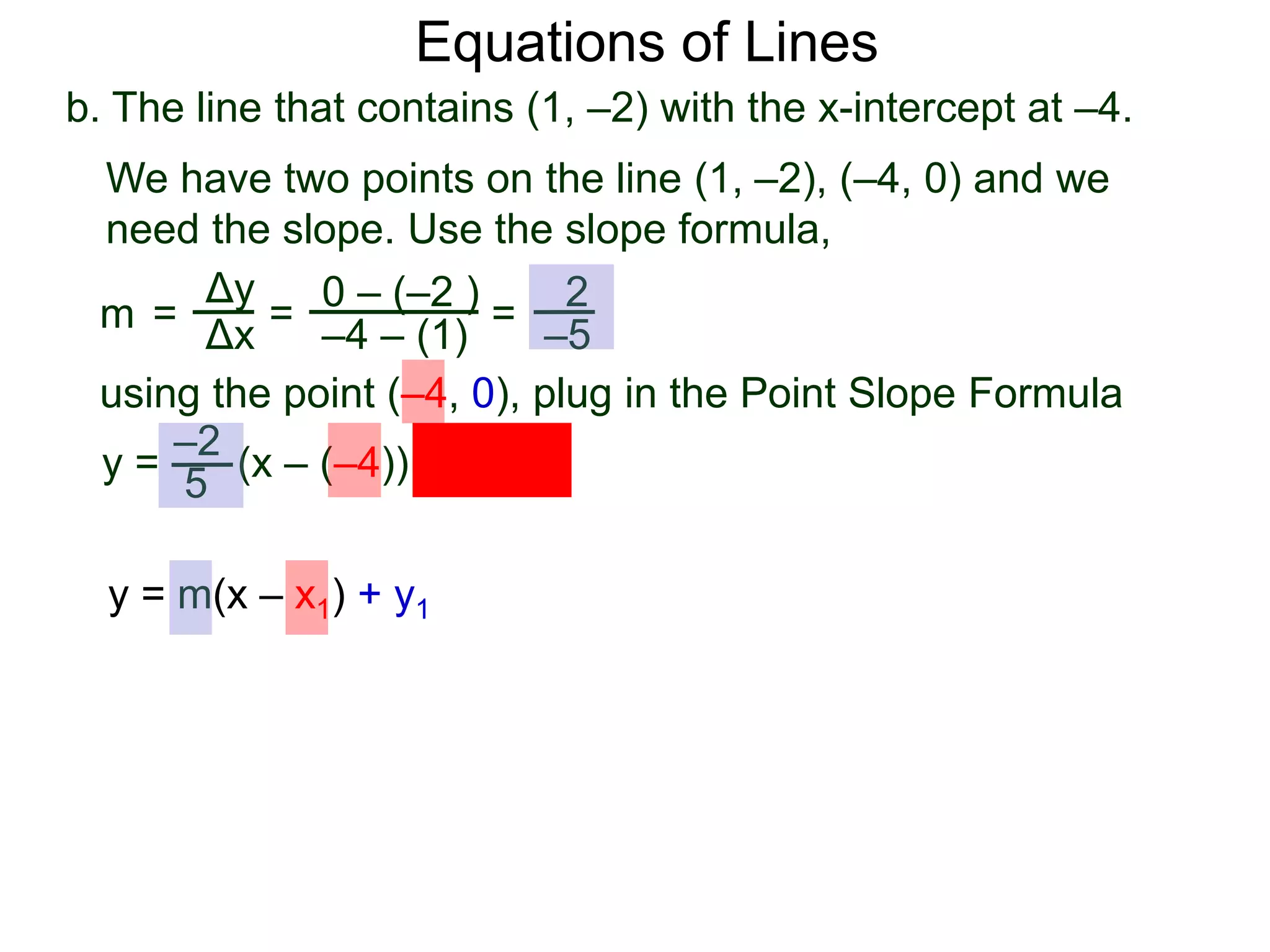 b. The line that contains (1, –2) with the x-intercept at –4.
Δy
Δx
0 – (–2 )
–4 – (1)
2
–5
=
y =
We have two points on the line (1, –2), (–4, 0) and we
need the slope. Use the slope formula,
=
using the point (–4, 0), plug in the Point Slope Formula
5
–2
(x – (–4)) + 0
m =
Equations of Lines
y = m(x – x1) + y1
 