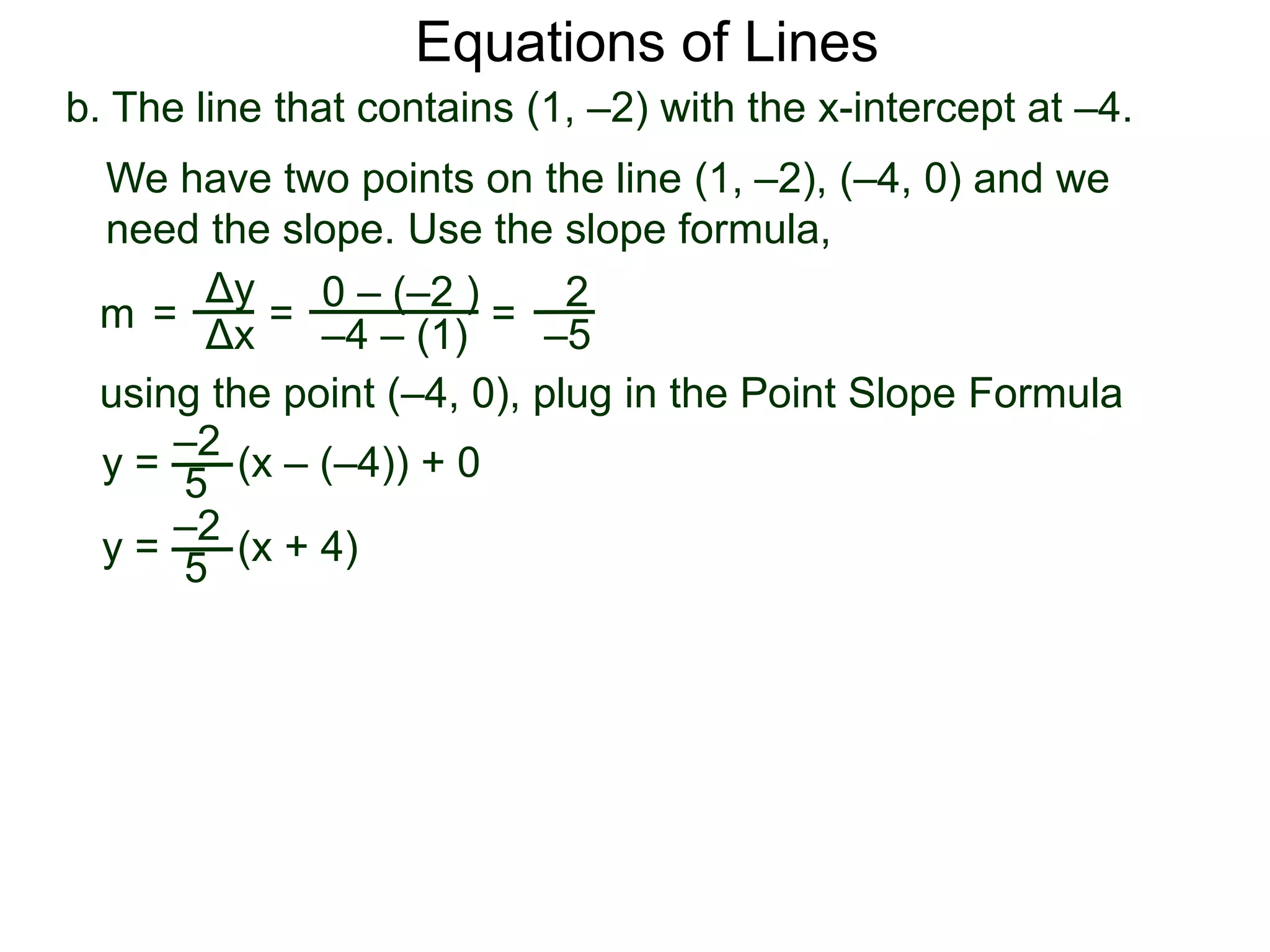b. The line that contains (1, –2) with the x-intercept at –4.
Δy
Δx
0 – (–2 )
–4 – (1)
2
–5
=
y =
We have two points on the line (1, –2), (–4, 0) and we
need the slope. Use the slope formula,
=
using the point (–4, 0), plug in the Point Slope Formula
5
–2
(x – (–4)) + 0
m =
y = (x + 4)
5
–2
Equations of Lines
 