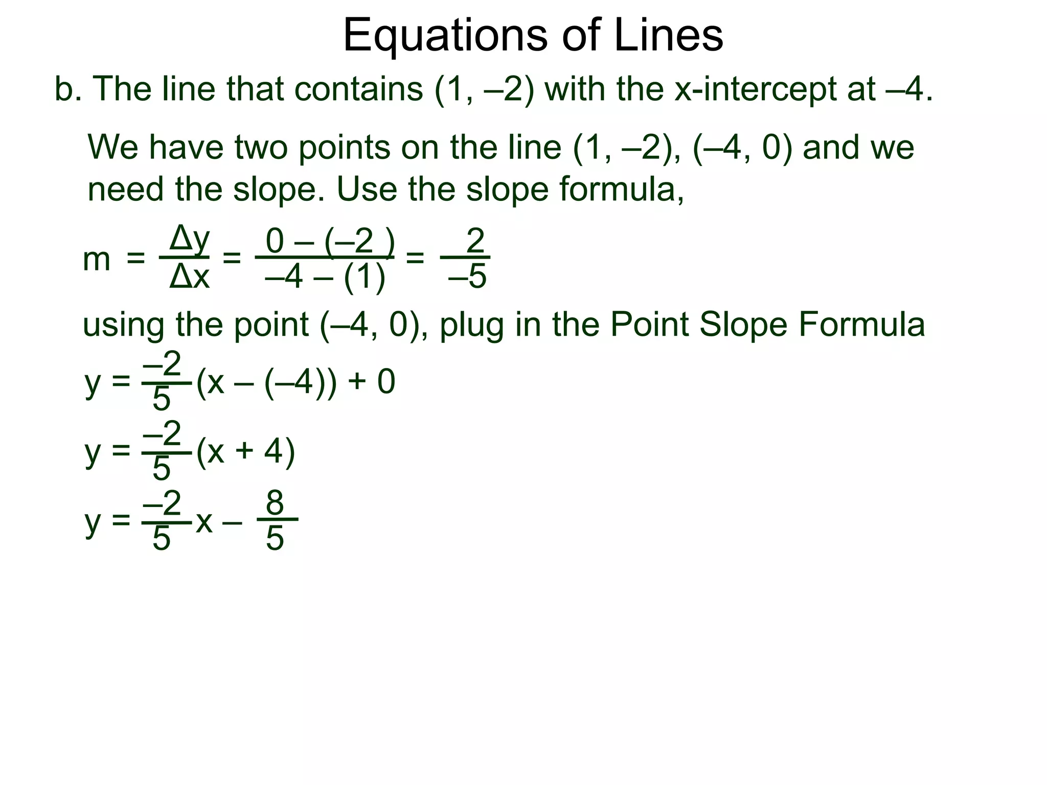 b. The line that contains (1, –2) with the x-intercept at –4.
Δy
Δx
0 – (–2 )
–4 – (1)
2
–5
=
y =
We have two points on the line (1, –2), (–4, 0) and we
need the slope. Use the slope formula,
=
using the point (–4, 0), plug in the Point Slope Formula
5
–2
(x – (–4)) + 0
m =
y = (x + 4)
5
–2
y = x –
5
–2 8
5
Equations of Lines
 