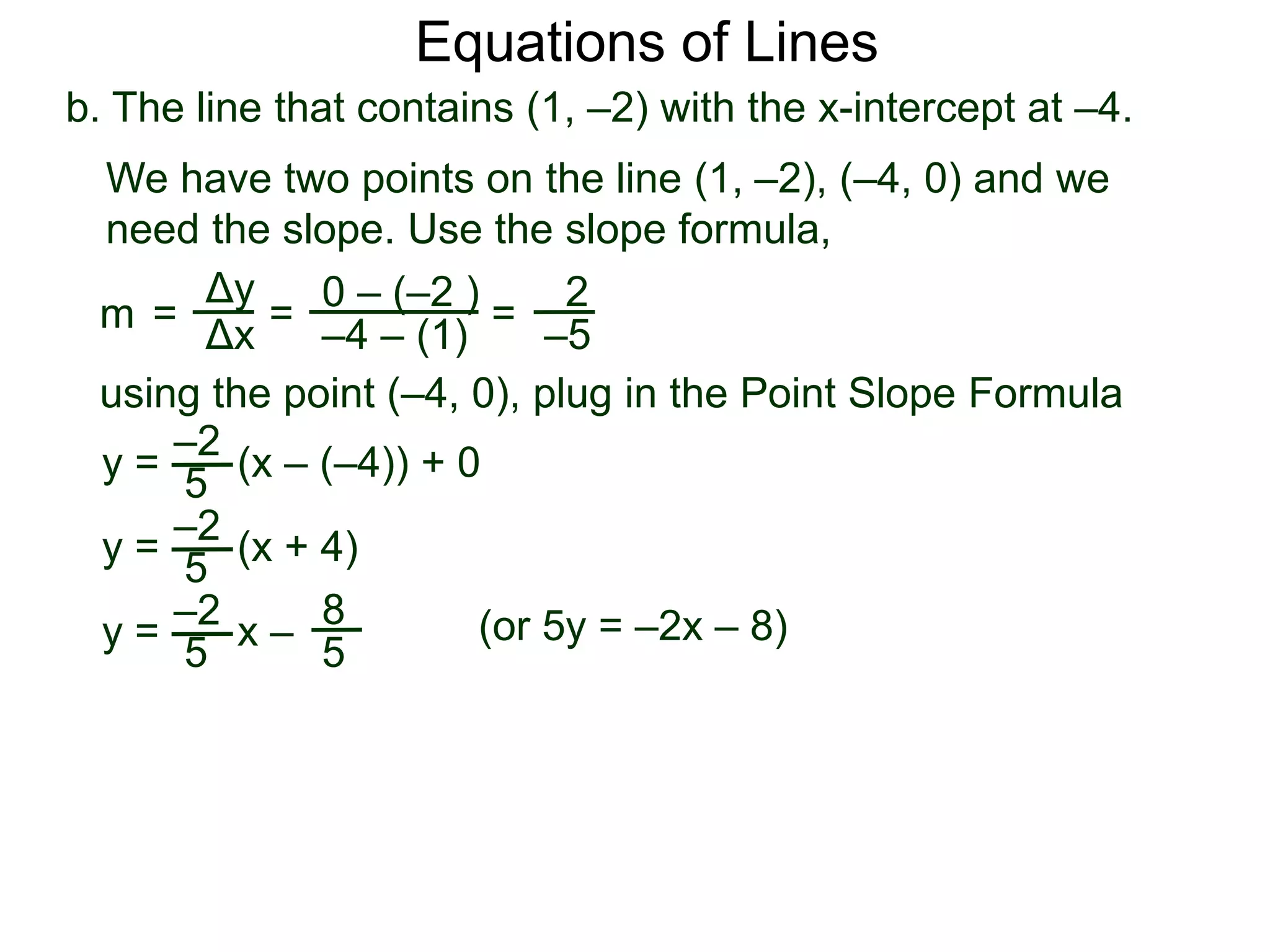b. The line that contains (1, –2) with the x-intercept at –4.
Δy
Δx
0 – (–2 )
–4 – (1)
2
–5
=
y =
We have two points on the line (1, –2), (–4, 0) and we
need the slope. Use the slope formula,
=
using the point (–4, 0), plug in the Point Slope Formula
5
–2
(x – (–4)) + 0
m =
y = (x + 4)
5
–2
y = x –
5
–2 8
5
Equations of Lines
(or 5y = –2x – 8)
 