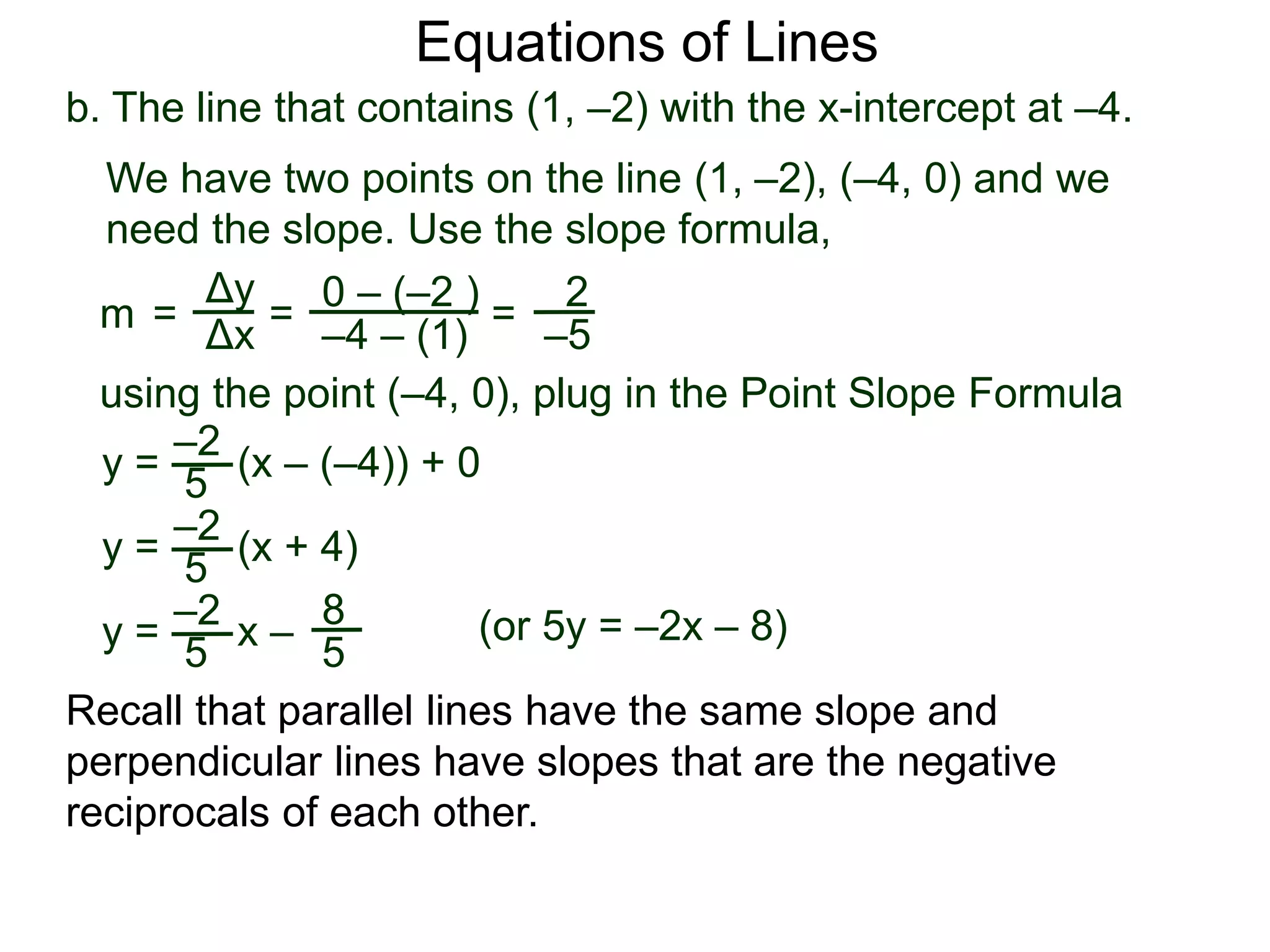 b. The line that contains (1, –2) with the x-intercept at –4.
Δy
Δx
0 – (–2 )
–4 – (1)
2
–5
=
y =
We have two points on the line (1, –2), (–4, 0) and we
need the slope. Use the slope formula,
=
using the point (–4, 0), plug in the Point Slope Formula
5
–2
(x – (–4)) + 0
m =
y = (x + 4)
5
–2
y = x –
5
–2 8
5
Equations of Lines
Recall that parallel lines have the same slope and
perpendicular lines have slopes that are the negative
reciprocals of each other.
(or 5y = –2x – 8)
 