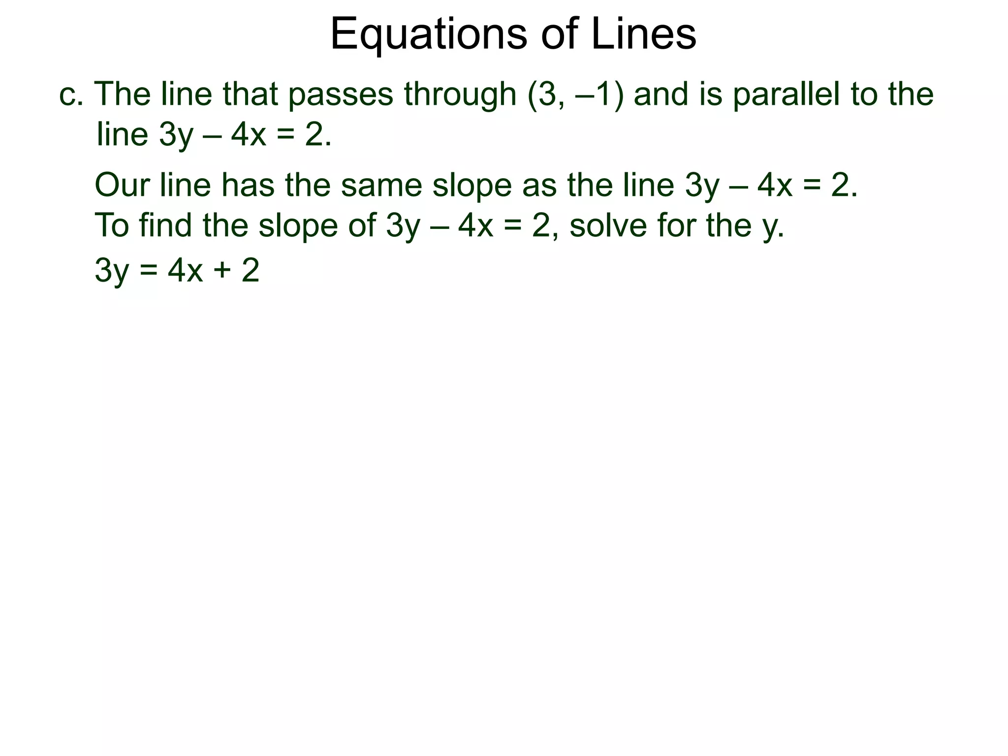 c. The line that passes through (3, –1) and is parallel to the
line 3y – 4x = 2.
Equations of Lines
Our line has the same slope as the line 3y – 4x = 2.
To find the slope of 3y – 4x = 2, solve for the y.
3y = 4x + 2
 