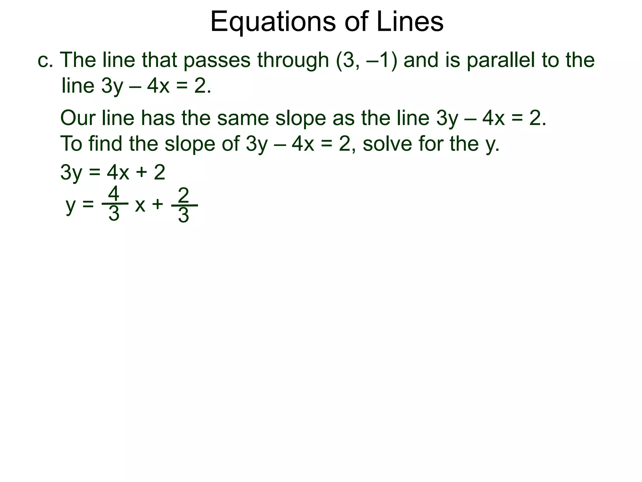 c. The line that passes through (3, –1) and is parallel to the
line 3y – 4x = 2.
Equations of Lines
Our line has the same slope as the line 3y – 4x = 2.
To find the slope of 3y – 4x = 2, solve for the y.
3y = 4x + 2
y =
4
3 x + 2
3
 