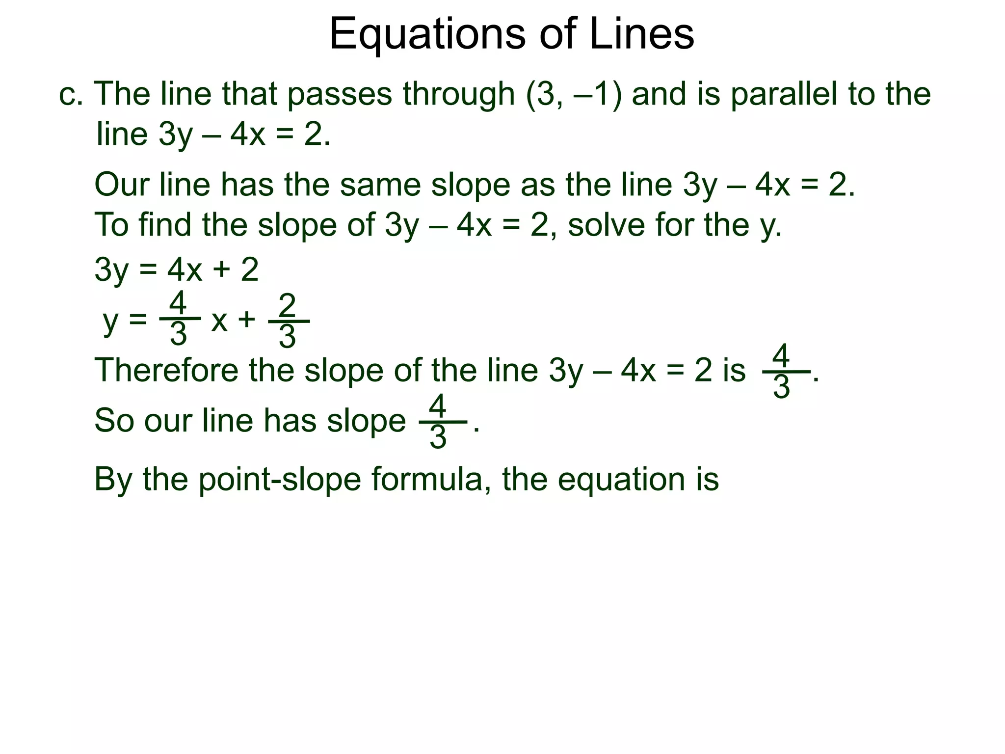 c. The line that passes through (3, –1) and is parallel to the
line 3y – 4x = 2.
4
3
Equations of Lines
Our line has the same slope as the line 3y – 4x = 2.
To find the slope of 3y – 4x = 2, solve for the y.
Therefore the slope of the line 3y – 4x = 2 is .
3y = 4x + 2
y =
4
3 x + 2
3
By the point-slope formula, the equation is
So our line has slope .4
3
 