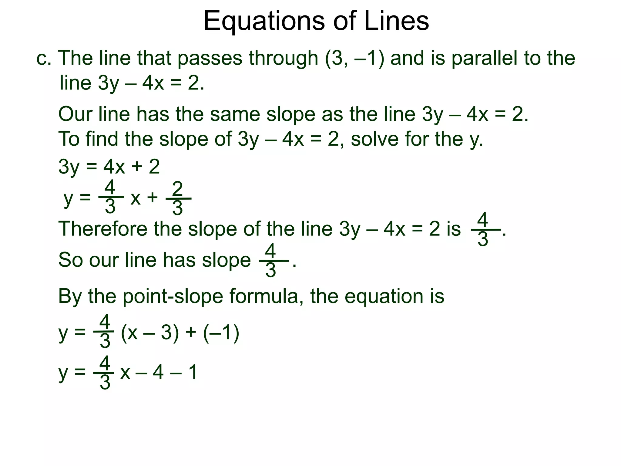 c. The line that passes through (3, –1) and is parallel to the
line 3y – 4x = 2.
4
3
Equations of Lines
Our line has the same slope as the line 3y – 4x = 2.
To find the slope of 3y – 4x = 2, solve for the y.
Therefore the slope of the line 3y – 4x = 2 is .
3y = 4x + 2
y =
4
3 x + 2
3
y = (x – 3) + (–1)
By the point-slope formula, the equation is
So our line has slope .4
3
4
3
y = 4
3
x – 4 – 1
 