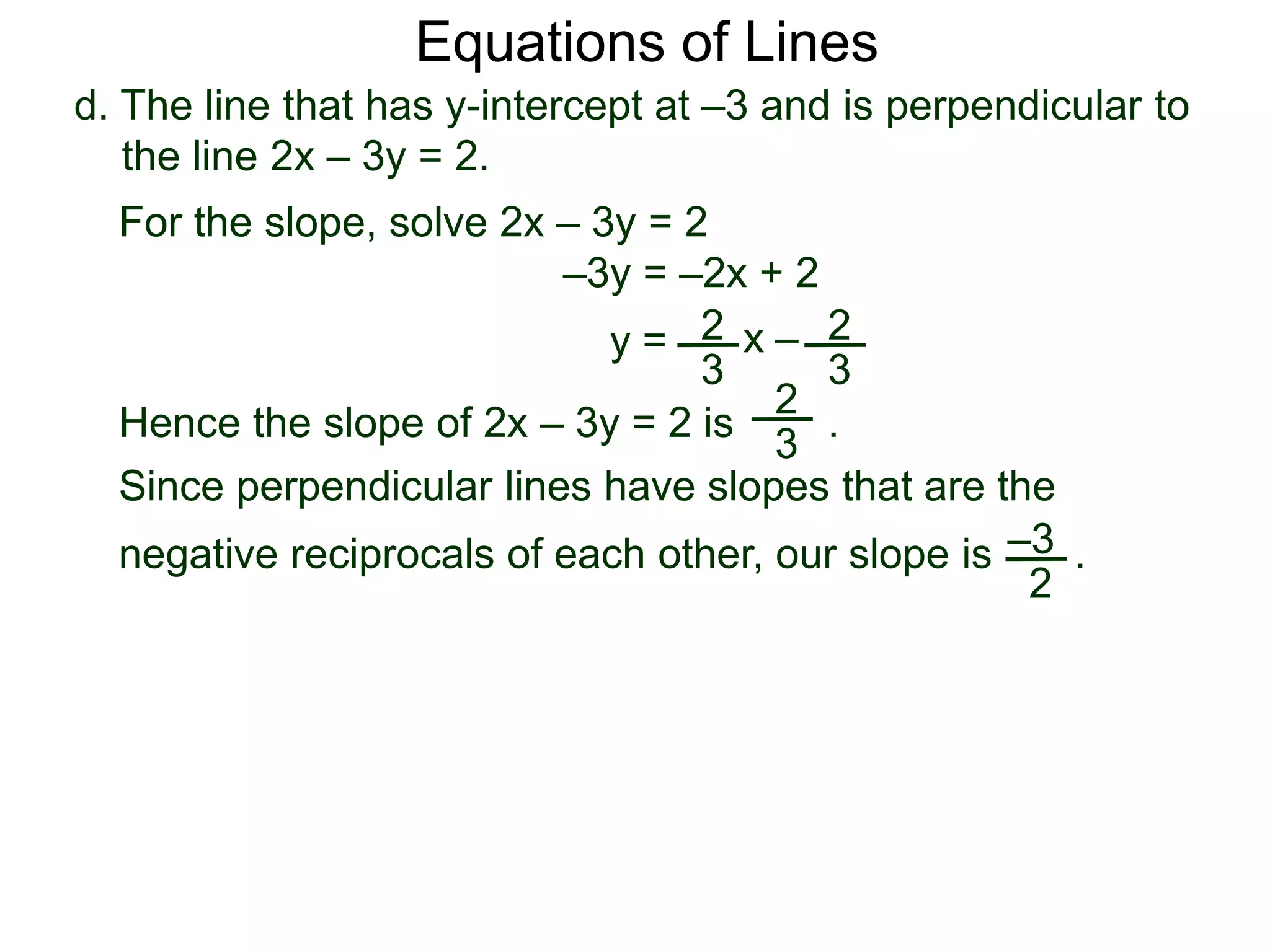 d. The line that has y-intercept at –3 and is perpendicular to
the line 2x – 3y = 2.
2
3
Equations of Lines
For the slope, solve 2x – 3y = 2
–3y = –2x + 2
y =
Since perpendicular lines have slopes that are the
negative reciprocals of each other, our slope is .
2
3
x –
Hence the slope of 2x – 3y = 2 is .
2
3
–3
2
 