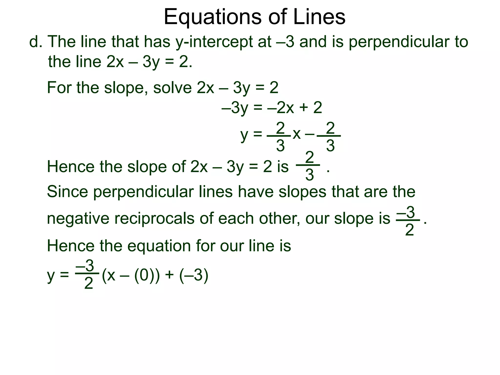 d. The line that has y-intercept at –3 and is perpendicular to
the line 2x – 3y = 2.
2
3
Equations of Lines
For the slope, solve 2x – 3y = 2
–3y = –2x + 2
y = 2
3
x –
Hence the slope of 2x – 3y = 2 is .
2
3
Hence the equation for our line is
y = (x – (0)) + (–3)
–3
2
Since perpendicular lines have slopes that are the
negative reciprocals of each other, our slope is .–3
2
 