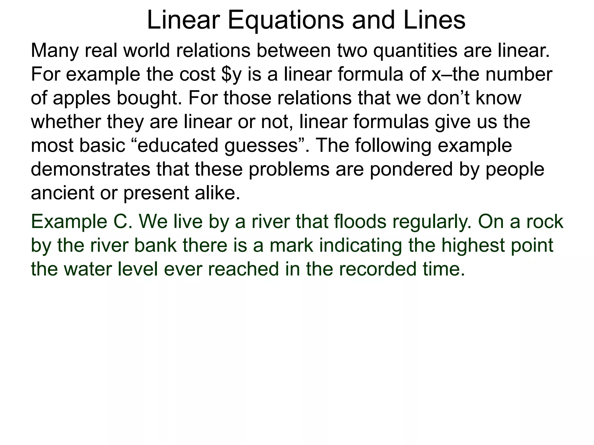 Linear Equations and Lines
Example C. We live by a river that floods regularly. On a rock
by the river bank there is a mark indicating the highest point
the water level ever reached in the recorded time.
Many real world relations between two quantities are linear.
For example the cost $y is a linear formula of x–the number
of apples bought. For those relations that we don’t know
whether they are linear or not, linear formulas give us the
most basic “educated guesses”. The following example
demonstrates that these problems are pondered by people
ancient or present alike.
 