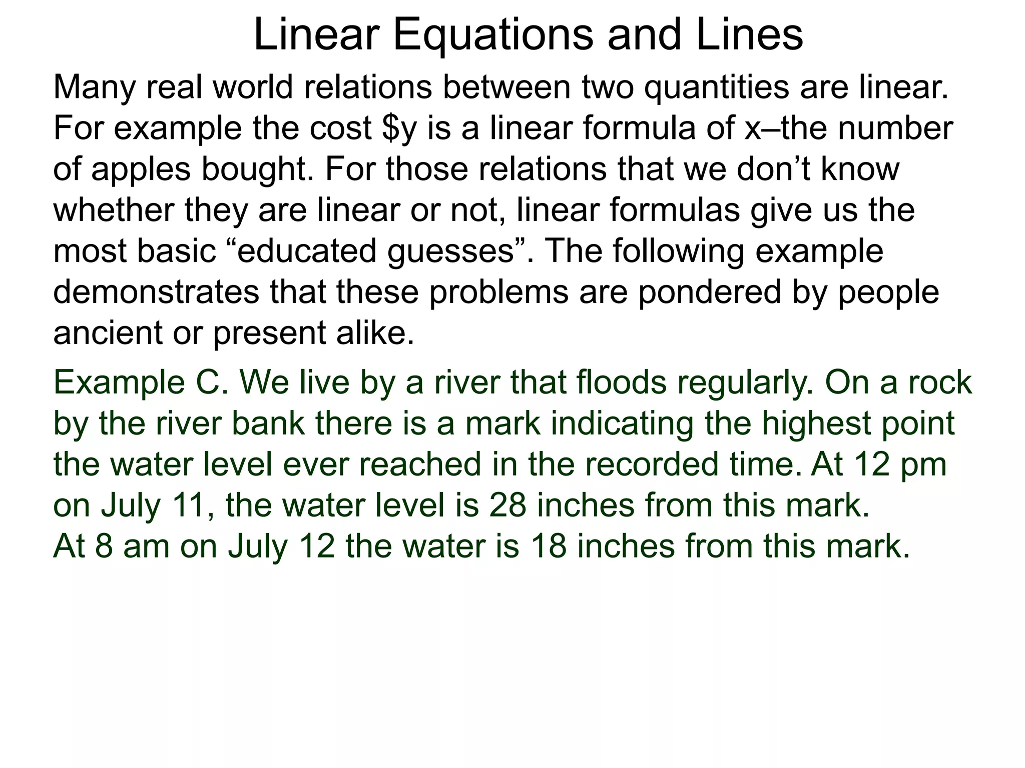 Linear Equations and Lines
Example C. We live by a river that floods regularly. On a rock
by the river bank there is a mark indicating the highest point
the water level ever reached in the recorded time. At 12 pm
on July 11, the water level is 28 inches from this mark.
At 8 am on July 12 the water is 18 inches from this mark.
Many real world relations between two quantities are linear.
For example the cost $y is a linear formula of x–the number
of apples bought. For those relations that we don’t know
whether they are linear or not, linear formulas give us the
most basic “educated guesses”. The following example
demonstrates that these problems are pondered by people
ancient or present alike.
 