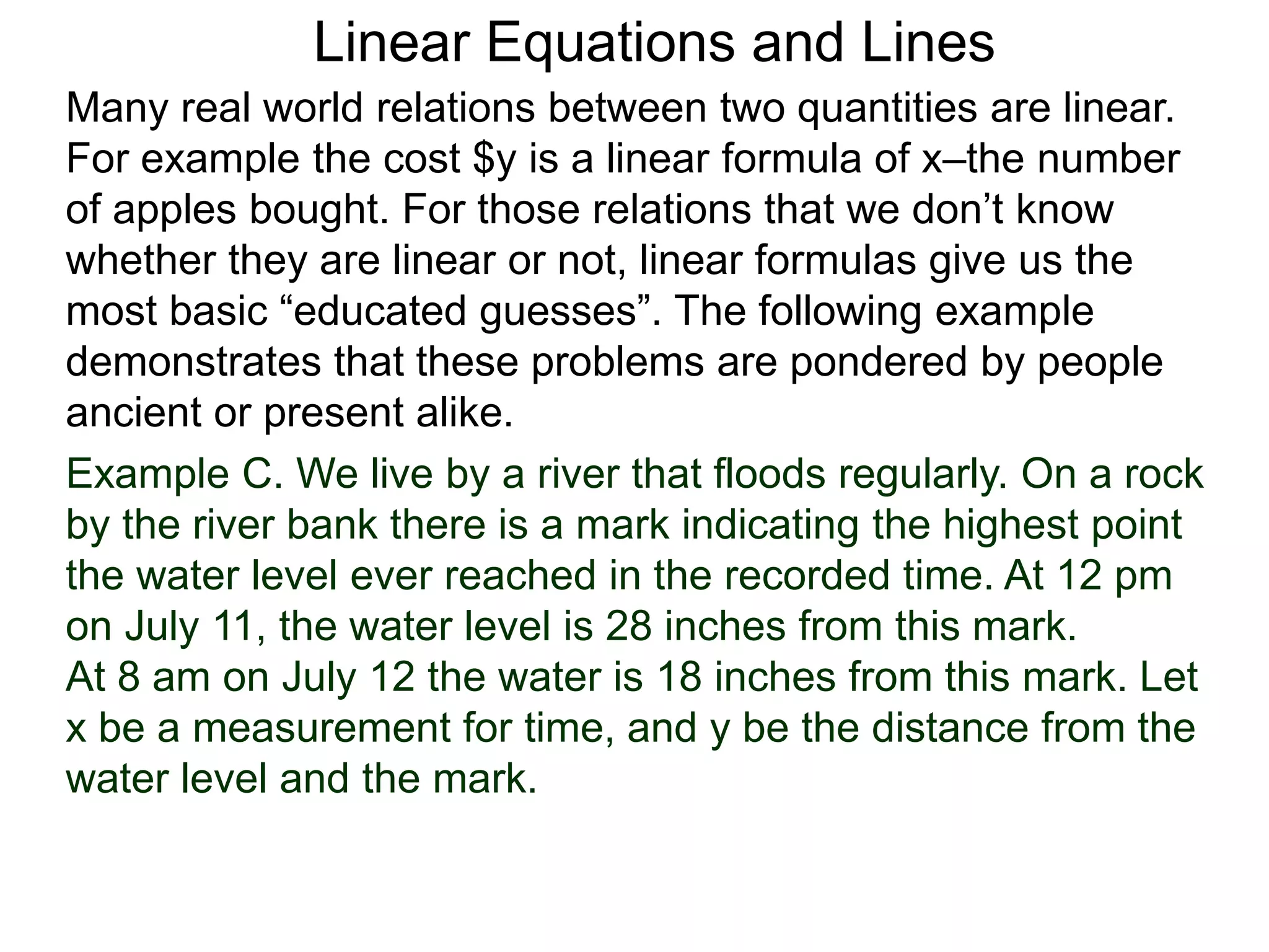 Linear Equations and Lines
Example C. We live by a river that floods regularly. On a rock
by the river bank there is a mark indicating the highest point
the water level ever reached in the recorded time. At 12 pm
on July 11, the water level is 28 inches from this mark.
At 8 am on July 12 the water is 18 inches from this mark. Let
x be a measurement for time, and y be the distance from the
water level and the mark.
Many real world relations between two quantities are linear.
For example the cost $y is a linear formula of x–the number
of apples bought. For those relations that we don’t know
whether they are linear or not, linear formulas give us the
most basic “educated guesses”. The following example
demonstrates that these problems are pondered by people
ancient or present alike.
 