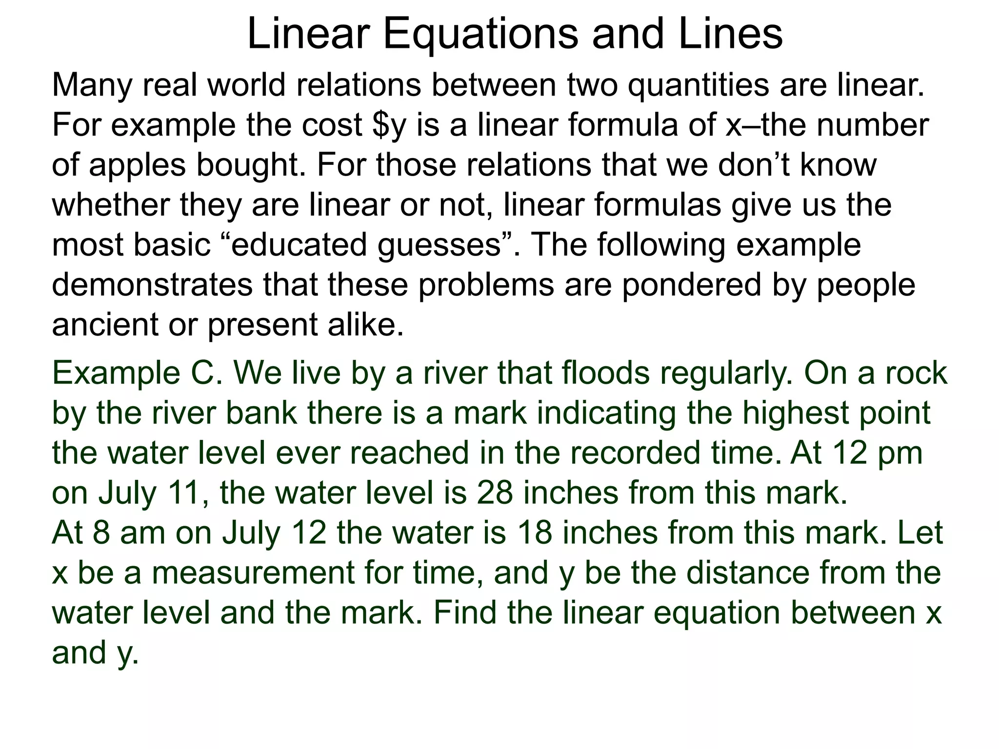 Linear Equations and Lines
Example C. We live by a river that floods regularly. On a rock
by the river bank there is a mark indicating the highest point
the water level ever reached in the recorded time. At 12 pm
on July 11, the water level is 28 inches from this mark.
At 8 am on July 12 the water is 18 inches from this mark. Let
x be a measurement for time, and y be the distance from the
water level and the mark. Find the linear equation between x
and y.
Many real world relations between two quantities are linear.
For example the cost $y is a linear formula of x–the number
of apples bought. For those relations that we don’t know
whether they are linear or not, linear formulas give us the
most basic “educated guesses”. The following example
demonstrates that these problems are pondered by people
ancient or present alike.
 