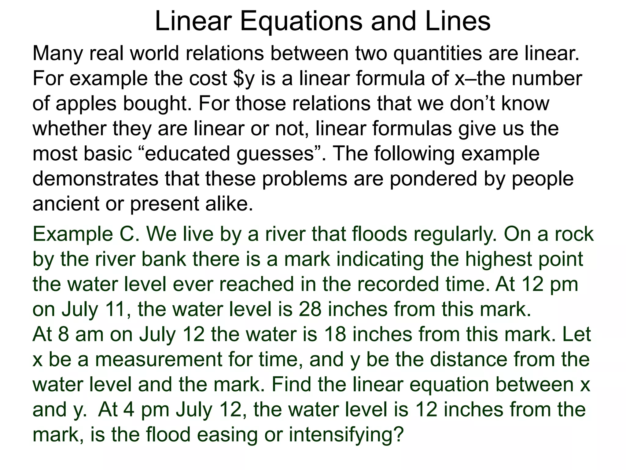 Linear Equations and Lines
Example C. We live by a river that floods regularly. On a rock
by the river bank there is a mark indicating the highest point
the water level ever reached in the recorded time. At 12 pm
on July 11, the water level is 28 inches from this mark.
At 8 am on July 12 the water is 18 inches from this mark. Let
x be a measurement for time, and y be the distance from the
water level and the mark. Find the linear equation between x
and y. At 4 pm July 12, the water level is 12 inches from the
mark, is the flood easing or intensifying?
Many real world relations between two quantities are linear.
For example the cost $y is a linear formula of x–the number
of apples bought. For those relations that we don’t know
whether they are linear or not, linear formulas give us the
most basic “educated guesses”. The following example
demonstrates that these problems are pondered by people
ancient or present alike.
 