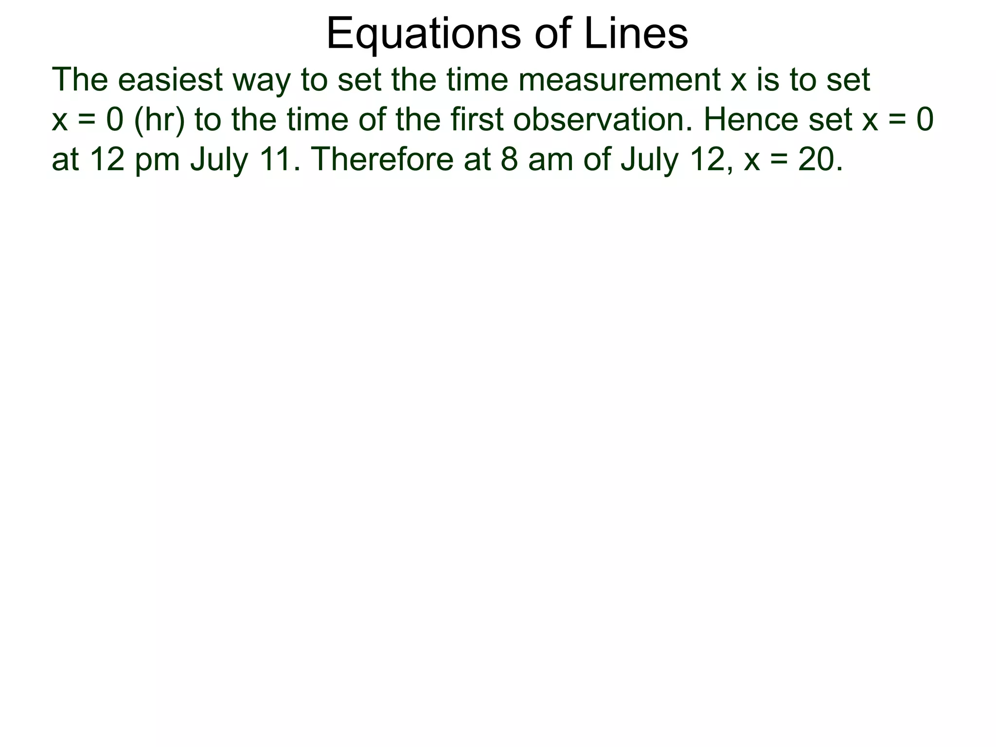 Equations of Lines
The easiest way to set the time measurement x is to set
x = 0 (hr) to the time of the first observation. Hence set x = 0
at 12 pm July 11. Therefore at 8 am of July 12, x = 20.
 