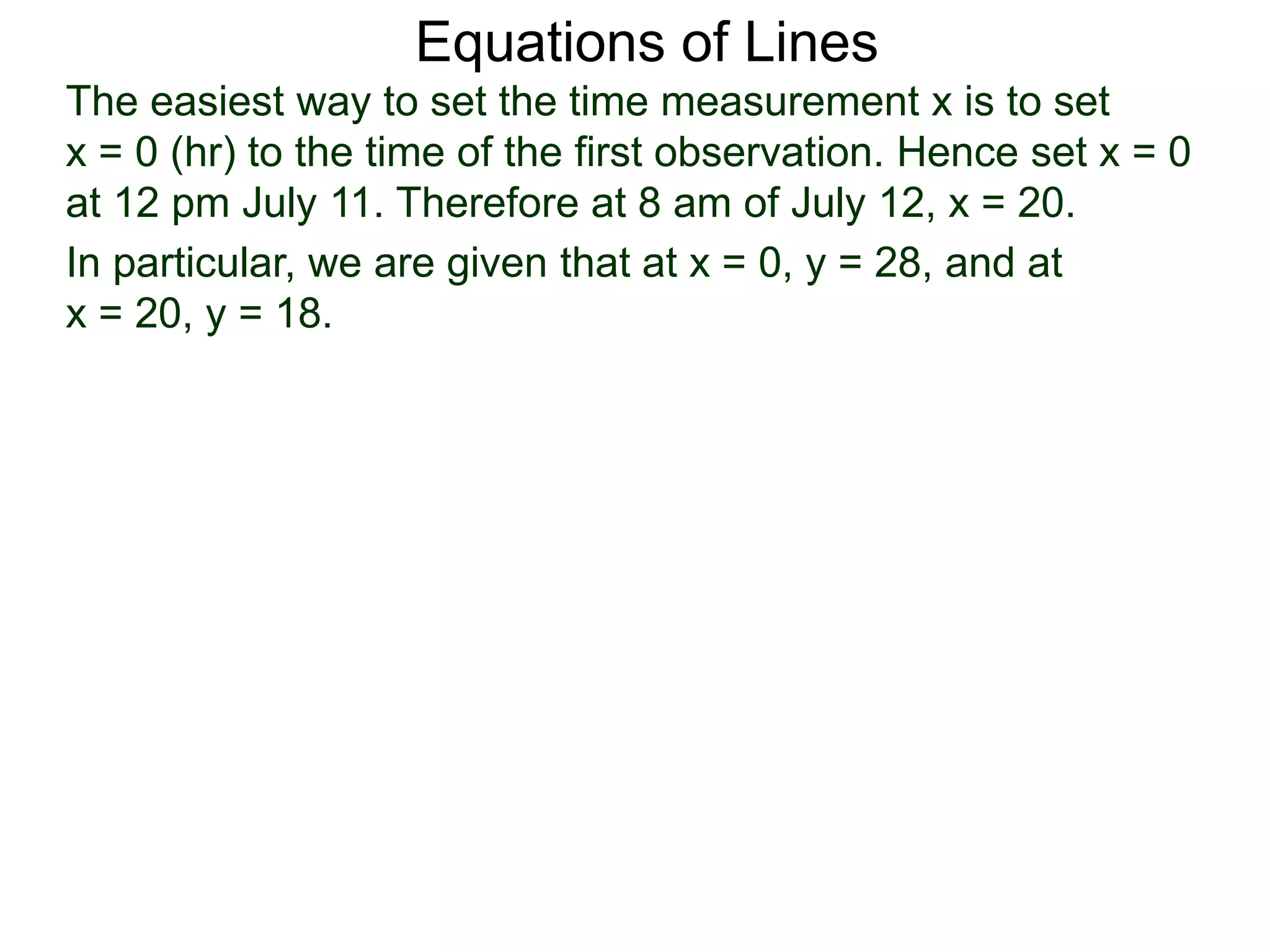 Equations of Lines
The easiest way to set the time measurement x is to set
x = 0 (hr) to the time of the first observation. Hence set x = 0
at 12 pm July 11. Therefore at 8 am of July 12, x = 20.
In particular, we are given that at x = 0, y = 28, and at
x = 20, y = 18.
 