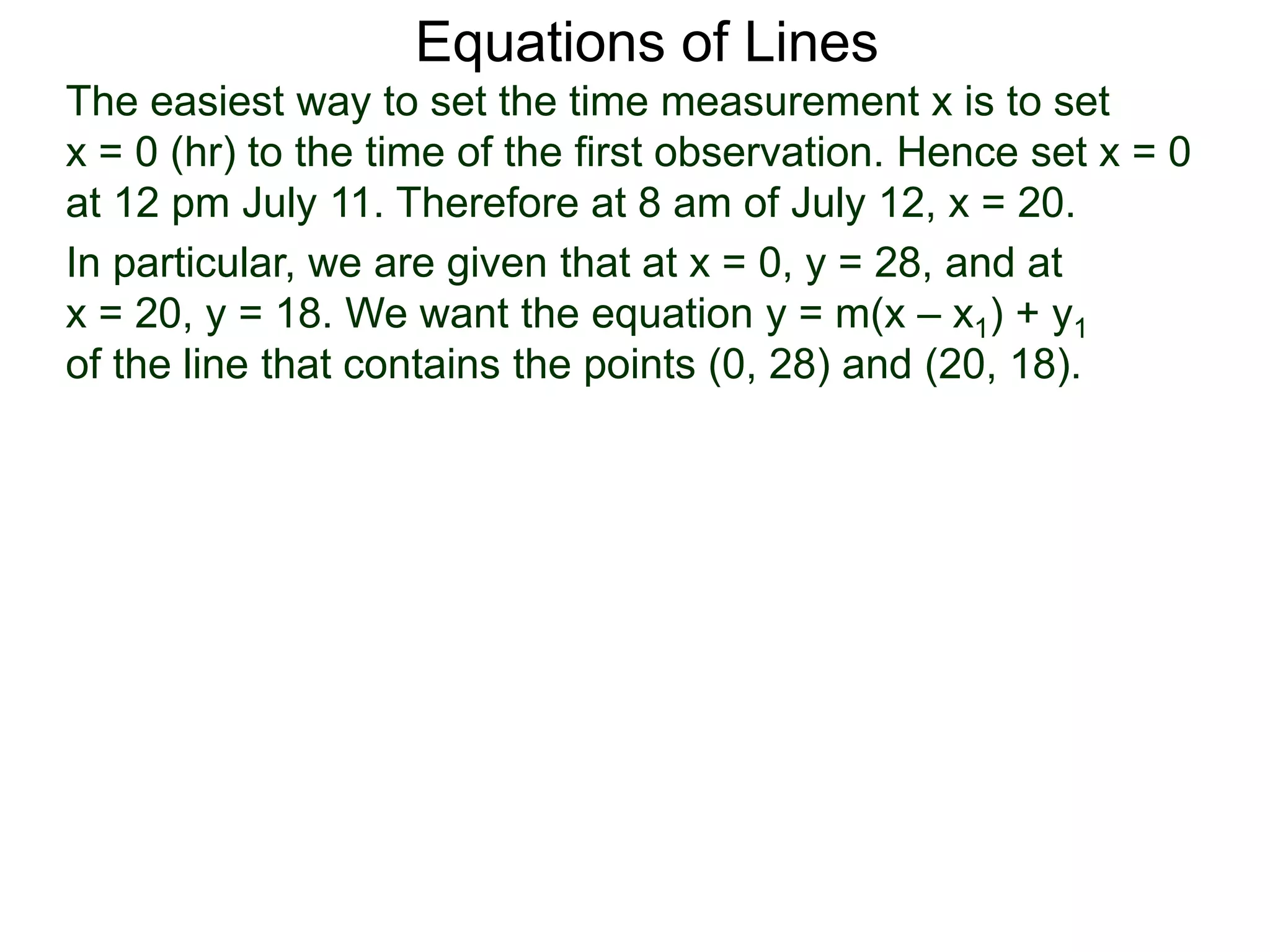 Equations of Lines
The easiest way to set the time measurement x is to set
x = 0 (hr) to the time of the first observation. Hence set x = 0
at 12 pm July 11. Therefore at 8 am of July 12, x = 20.
In particular, we are given that at x = 0, y = 28, and at
x = 20, y = 18. We want the equation y = m(x – x1) + y1
of the line that contains the points (0, 28) and (20, 18).
 