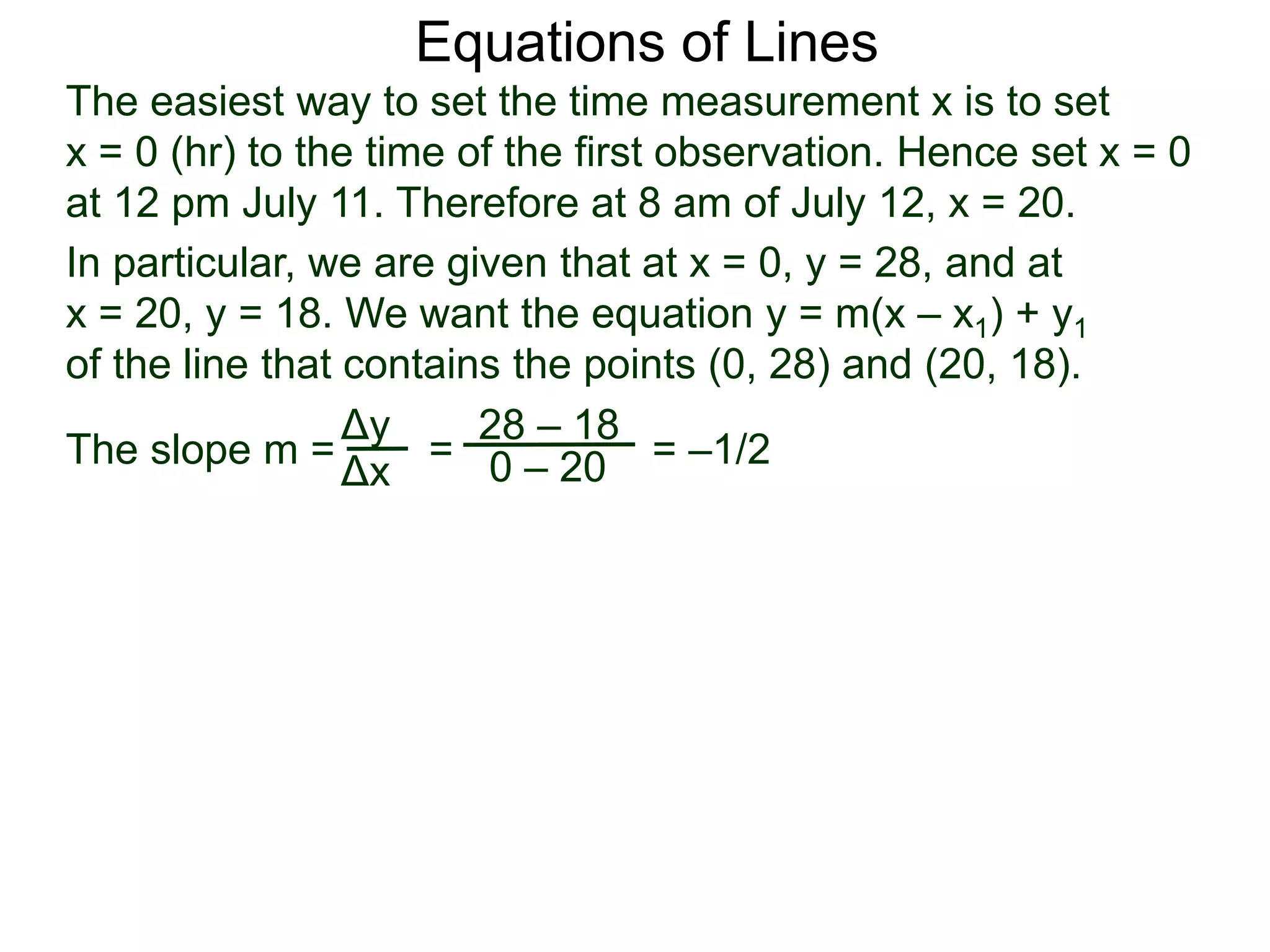 The slope m = = = –1/2
Δy
Δx
28 – 18
0 – 20
Equations of Lines
The easiest way to set the time measurement x is to set
x = 0 (hr) to the time of the first observation. Hence set x = 0
at 12 pm July 11. Therefore at 8 am of July 12, x = 20.
In particular, we are given that at x = 0, y = 28, and at
x = 20, y = 18. We want the equation y = m(x – x1) + y1
of the line that contains the points (0, 28) and (20, 18).
 
