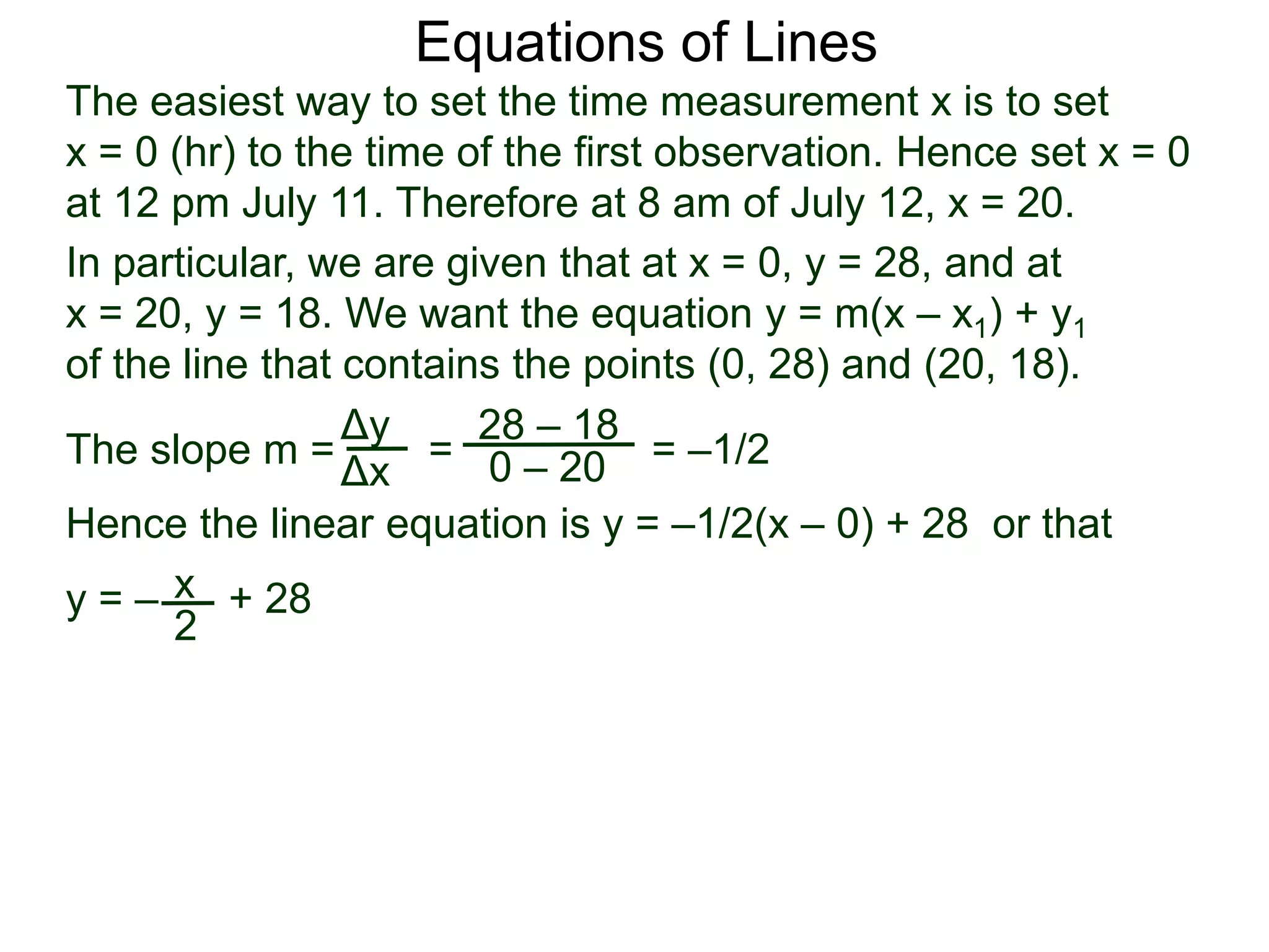 The slope m = = = –1/2
Hence the linear equation is y = –1/2(x – 0) + 28 or that
y = – + 28
Δy
Δx
28 – 18
0 – 20
2
Equations of Lines
The easiest way to set the time measurement x is to set
x = 0 (hr) to the time of the first observation. Hence set x = 0
at 12 pm July 11. Therefore at 8 am of July 12, x = 20.
In particular, we are given that at x = 0, y = 28, and at
x = 20, y = 18. We want the equation y = m(x – x1) + y1
of the line that contains the points (0, 28) and (20, 18).
x
 