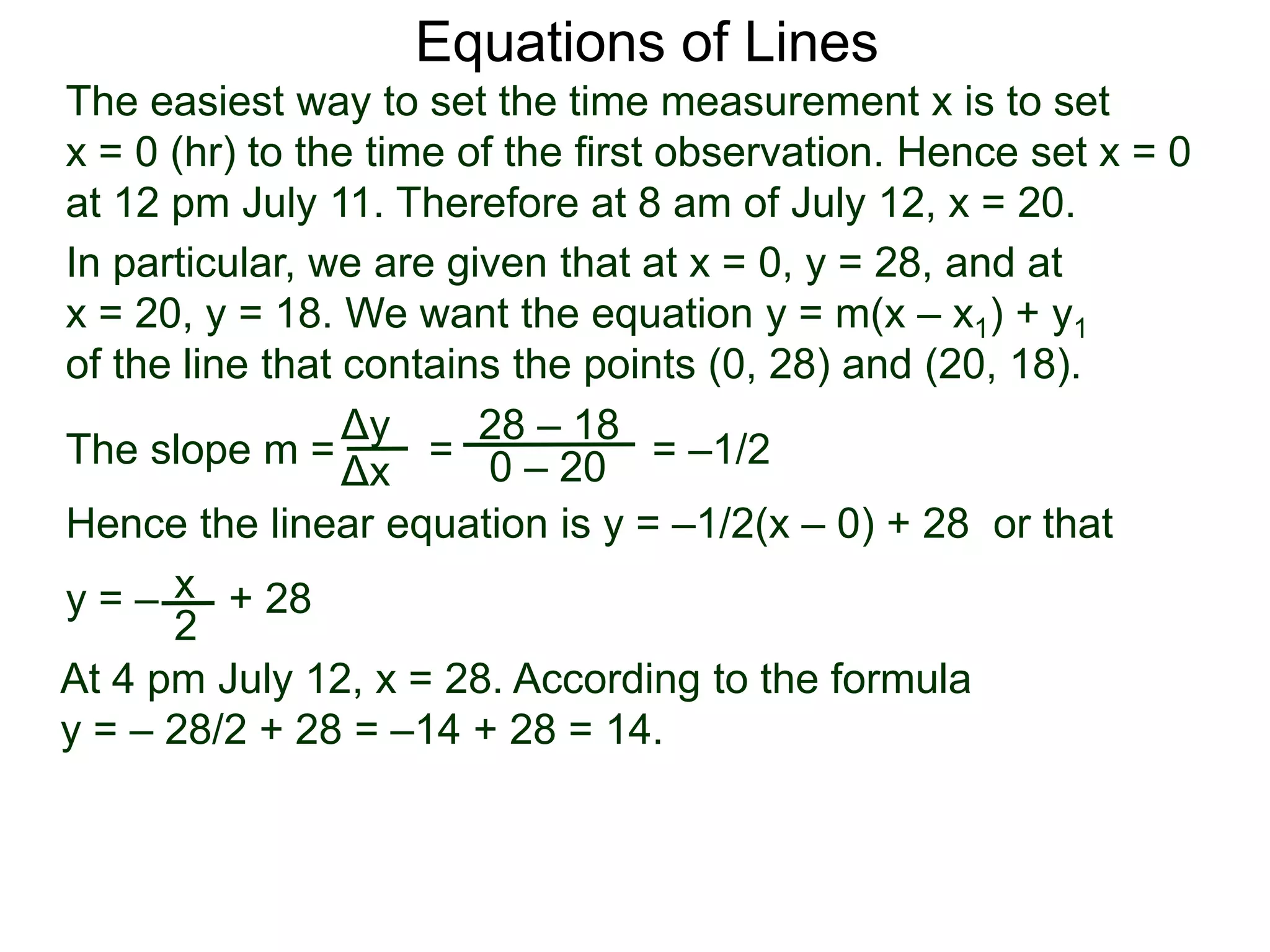 The slope m = = = –1/2
Hence the linear equation is y = –1/2(x – 0) + 28 or that
y = – + 28
Δy
Δx
28 – 18
0 – 20
2
Equations of Lines
The easiest way to set the time measurement x is to set
x = 0 (hr) to the time of the first observation. Hence set x = 0
at 12 pm July 11. Therefore at 8 am of July 12, x = 20.
In particular, we are given that at x = 0, y = 28, and at
x = 20, y = 18. We want the equation y = m(x – x1) + y1
of the line that contains the points (0, 28) and (20, 18).
x
At 4 pm July 12, x = 28. According to the formula
y = – 28/2 + 28 = –14 + 28 = 14.
 