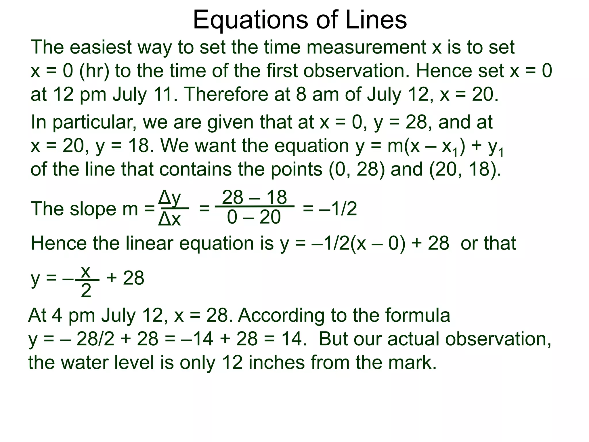The slope m = = = –1/2
Hence the linear equation is y = –1/2(x – 0) + 28 or that
y = – + 28
Δy
Δx
28 – 18
0 – 20
2
Equations of Lines
The easiest way to set the time measurement x is to set
x = 0 (hr) to the time of the first observation. Hence set x = 0
at 12 pm July 11. Therefore at 8 am of July 12, x = 20.
In particular, we are given that at x = 0, y = 28, and at
x = 20, y = 18. We want the equation y = m(x – x1) + y1
of the line that contains the points (0, 28) and (20, 18).
x
At 4 pm July 12, x = 28. According to the formula
y = – 28/2 + 28 = –14 + 28 = 14. But our actual observation,
the water level is only 12 inches from the mark.
 