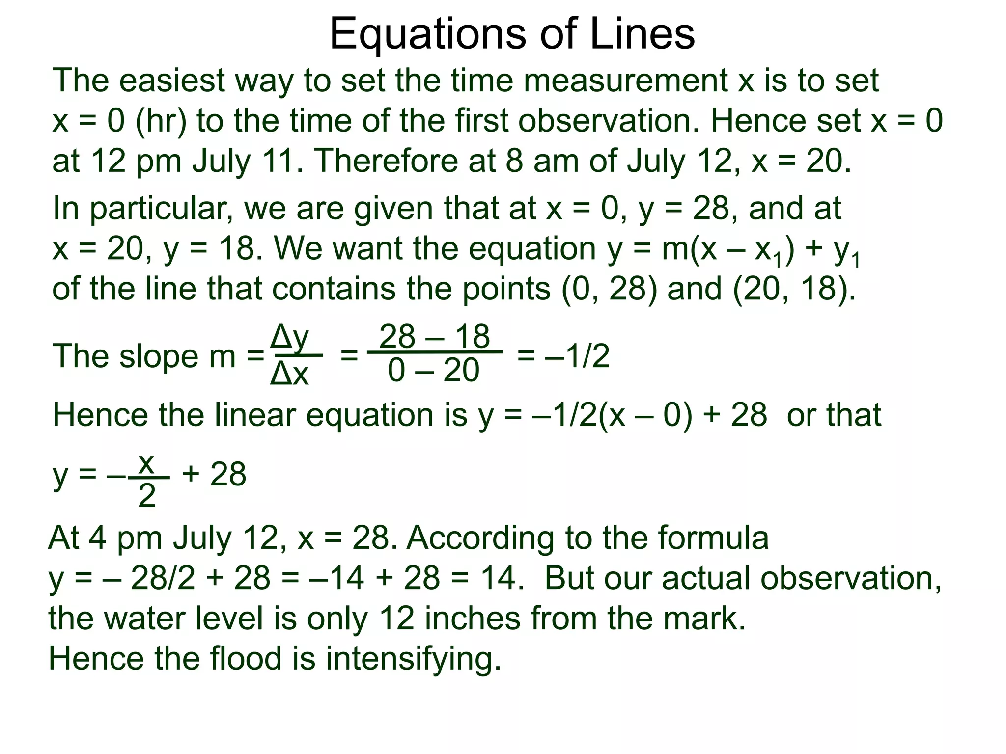The slope m = = = –1/2
Hence the linear equation is y = –1/2(x – 0) + 28 or that
y = – + 28
Δy
Δx
28 – 18
0 – 20
2
Equations of Lines
The easiest way to set the time measurement x is to set
x = 0 (hr) to the time of the first observation. Hence set x = 0
at 12 pm July 11. Therefore at 8 am of July 12, x = 20.
In particular, we are given that at x = 0, y = 28, and at
x = 20, y = 18. We want the equation y = m(x – x1) + y1
of the line that contains the points (0, 28) and (20, 18).
x
At 4 pm July 12, x = 28. According to the formula
y = – 28/2 + 28 = –14 + 28 = 14. But our actual observation,
the water level is only 12 inches from the mark.
Hence the flood is intensifying.
 