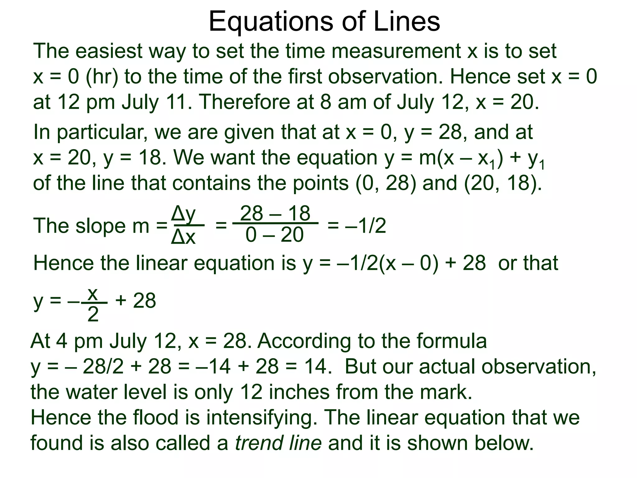 The slope m = = = –1/2
Hence the linear equation is y = –1/2(x – 0) + 28 or that
y = – + 28
Δy
Δx
28 – 18
0 – 20
2
Equations of Lines
The easiest way to set the time measurement x is to set
x = 0 (hr) to the time of the first observation. Hence set x = 0
at 12 pm July 11. Therefore at 8 am of July 12, x = 20.
In particular, we are given that at x = 0, y = 28, and at
x = 20, y = 18. We want the equation y = m(x – x1) + y1
of the line that contains the points (0, 28) and (20, 18).
x
At 4 pm July 12, x = 28. According to the formula
y = – 28/2 + 28 = –14 + 28 = 14. But our actual observation,
the water level is only 12 inches from the mark.
Hence the flood is intensifying. The linear equation that we
found is also called a trend line and it is shown below.
 