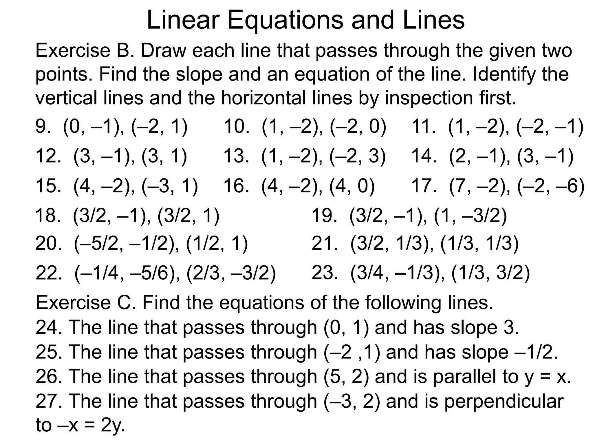 Linear Equations and Lines
Exercise B. Draw each line that passes through the given two
points. Find the slope and an equation of the line. Identify the
vertical lines and the horizontal lines by inspection first.
9. (0, –1), (–2, 1) 10. (1, –2), (–2, 0) 11. (1, –2), (–2, –1)
12. (3, –1), (3, 1) 13. (1, –2), (–2, 3) 14. (2, –1), (3, –1)
15. (4, –2), (–3, 1) 16. (4, –2), (4, 0) 17. (7, –2), (–2, –6)
18. (3/2, –1), (3/2, 1) 19. (3/2, –1), (1, –3/2)
20. (–5/2, –1/2), (1/2, 1) 21. (3/2, 1/3), (1/3, 1/3)
23. (3/4, –1/3), (1/3, 3/2)
Exercise C. Find the equations of the following lines.
24. The line that passes through (0, 1) and has slope 3.
25. The line that passes through (–2 ,1) and has slope –1/2.
26. The line that passes through (5, 2) and is parallel to y = x.
27. The line that passes through (–3, 2) and is perpendicular
to –x = 2y.
22. (–1/4, –5/6), (2/3, –3/2)
 