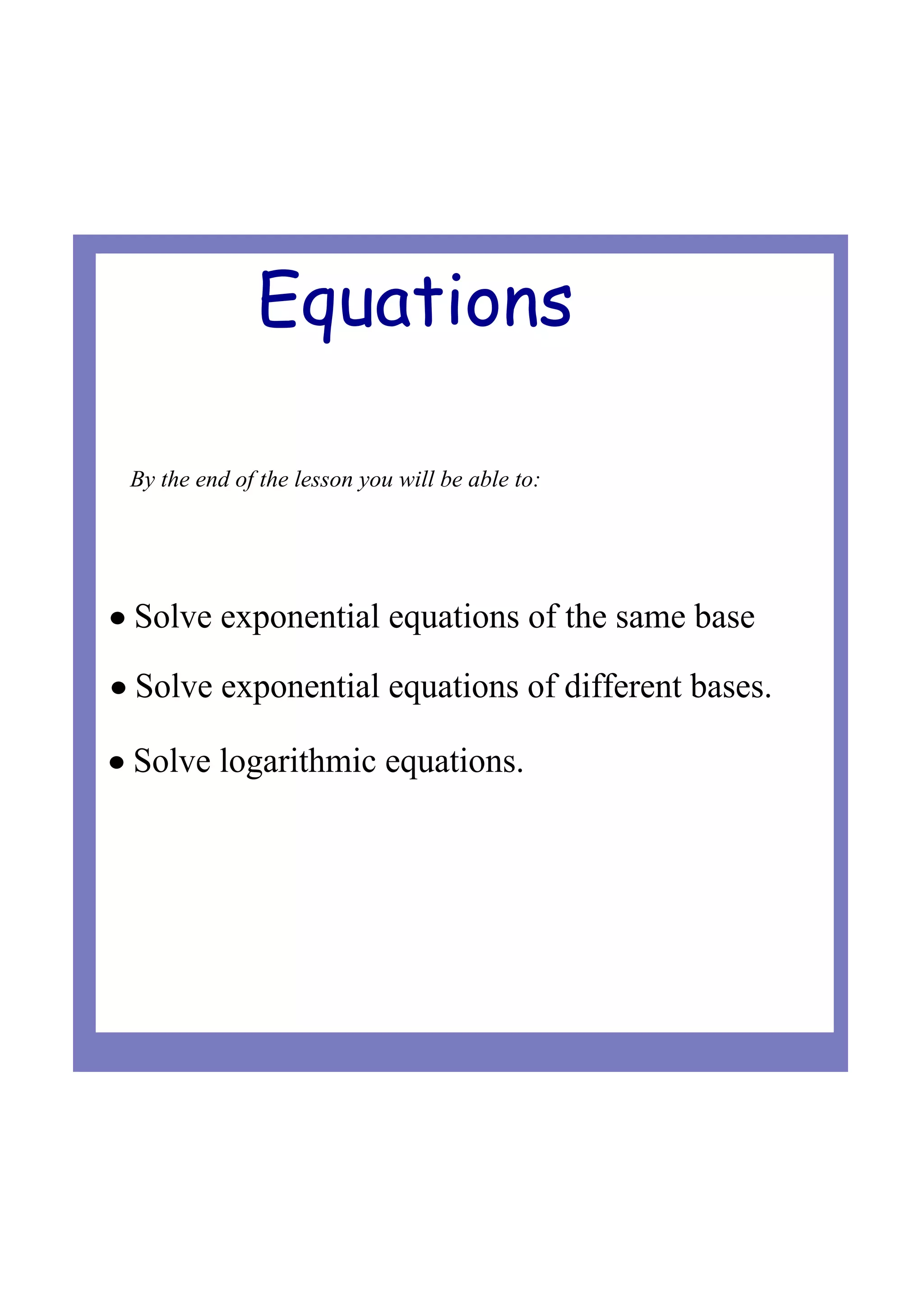 Equations
• Solve exponential equations of different bases.
• Solve logarithmic equations.
• Solve exponential equations of the same base
By the end of the lesson you will be able to: