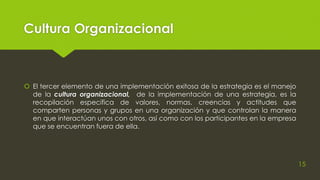 Cultura Organizacional
 El tercer elemento de una implementación exitosa de la estrategia es el manejo
de la cultura organizacional, de la implementación de una estrategia, es la
recopilación especifica de valores, normas, creencias y actitudes que
comparten personas y grupos en una organización y que controlan la manera
en que interactúan unos con otros, así como con los participantes en la empresa
que se encuentran fuera de ella.
15
 
