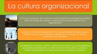 La cultura organizacional
Como una especie de control en que los gerentes estratégicos pueden
influir en el tipo de valores y normas que se desarrollan en una
organización
Valores y normas que especifican los comportamientos adecuados e
inadecuados y que moldean e influyen en la manera en que se
comportan sus miembros
Los gerentes de Gates cultivan valores que le dicen a sus subordinados
que deben desempeñar sus roles en forma innovadora y creativa.
Deben desempeñar sus roles en forma innovadora y creativa. 19
 