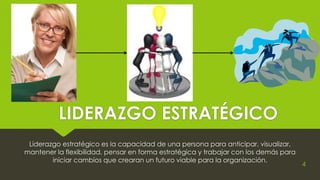 LIDERAZGO ESTRATÉGICO
Liderazgo estratégico es la capacidad de una persona para anticipar, visualizar,
mantener la flexibilidad, pensar en forma estratégica y trabajar con los demás para
iniciar cambios que crearan un futuro viable para la organización.
4
 