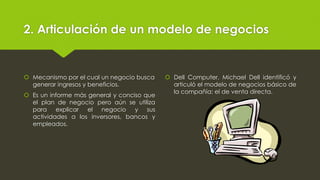 2. Articulación de un modelo de negocios
 Mecanismo por el cual un negocio busca
generar ingresos y beneficios.
 Es un informe más general y conciso que
el plan de negocio pero aún se utiliza
para explicar el negocio y sus
actividades a los inversores, bancos y
empleados.
 Dell Computer, Michael Dell identificó y
articuló el modelo de negocios básico de
la compañía: el de venta directa.
 