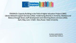 ERASMUS+ Capacity Building in the Field of Higher education Project (CBNE)
Library Network Support Services (LNSS): modernising libraries in Armenia, Moldova and
Belarus through library staff development and reforming library services (LNSS).
April, May, June in Balti Alecu Russo State University
ELENA HARCONITA
VALENTINA TOPALO
 