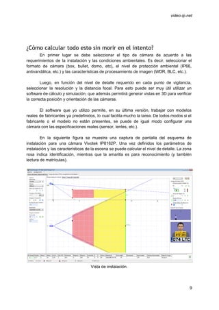  
 
video­ip.net 
 
 
¿Cómo calcular todo esto sin morir en el intento?
En primer lugar se debe seleccionar el tipo de cámara de acuerdo a las                           
requerimientos de la instalación y las condiciones ambientales. Es decir, seleccionar el                       
formato de cámara (box, bullet, domo, etc), el nivel de protección ambiental (IP66,                         
antivandálica, etc.) y las características de procesamiento de imagen (WDR, BLC, etc.). 
 
Luego, en función del nivel de detalle requerido en cada punto de vigilancia,                         
seleccionar la resolución y la distancia focal. Para esto puede ser muy útil utilizar un                             
software de cálculo y simulación, que además permitirá generar vistas en 3D para verificar                           
la correcta posición y orientación de las cámaras. 
 
El software que yo utilizo permite, en su última versión, trabajar con modelos                         
reales de fabricantes ya predefinidos, lo cual facilita mucho la tarea. De todos modos si el                               
fabricante o el modelo no están presentes, se puede de igual modo configurar una                           
cámara con las especificaciones reales (sensor, lentes, etc.). 
 
En la siguiente figura se muestra una captura de pantalla del esquema de                         
instalación para una cámara Vivotek IP8162P. Una vez definidos los parámetros de                       
instalación y las características de la escena se puede calcular el nivel de detalle. La zona                               
rosa indica identificación, mientras que la amarilla es para reconocimiento (y también                       
lectura de matrículas). 
 
 
Vista de instalación. 
 
 
9 
 
