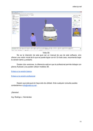  
 
video­ip.net 
 
Vista 3D. 
No es la intención de esta guía ser un manual de uso de este software, sino                               
ofrecer una visión inicial de lo que se puede lograr con él. En todo caso, recomiendo bajar                                 
la versión demo y probarlo. 
 
Existen dos versiones, la diferencia está en que la profesional permite trabajar con                         
planos Autocad y se pueden utilizar modelos 3D. 
 
Enlace a la versión básica​. 
 
Enlace a la versión profesional​. 
 
 
Espero que esta guía te haya sido de utilidad. Ante cualquier consulta puedes 
contactarme a ​info@video­ip.net​ . 
 
 
¡Saludos!. 
 
Ing. Rodrigo J. Hernández 
11 
 