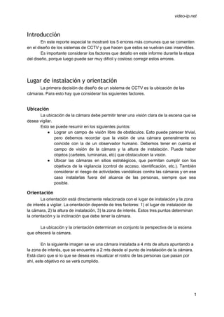  
 
video­ip.net 
Introducción
En este reporte especial te mostraré los 5 errores más comunes que se comenten 
en el diseño de los sistemas de CCTV y que hacen que estos se vuelvan casi inservibles. 
Es importante considerar los factores que detallo en este informe durante la etapa 
del diseño, porque luego puede ser muy difícil y costoso corregir estos errores. 
 
 
Lugar de instalación y orientación
La primera decisión de diseño de un sistema de CCTV es la ubicación de las 
cámaras. Para esto hay que considerar los siguientes factores. 
 
Ubicación
La ubicación de la cámara debe permitir tener una visión clara de la escena que se 
desea vigilar.  
Esto se puede resumir en los siguientes puntos: 
● Lograr un campo de visión libre de obstáculos. Esto puede parecer trivial,                       
pero debemos recordar que la visión de una cámara generalmente no                     
coincide con la de un observador humano. Debemos tener en cuenta el                       
campo de visión de la cámara y la altura de instalación. Puede haber                         
objetos (carteles, luminarias, etc) que obstaculicen la visión. 
● Ubicar las cámaras en sitios estratégicos, que permitan cumplir con los                     
objetivos de la vigilancia (control de acceso, identificación, etc.). También                   
considerar el riesgo de actividades vandálicas contra las cámaras y en ese                       
caso instalarlas fuera del alcance de las personas, siempre que sea                     
posible. 
Orientación
La orientación está directamente relacionada con el lugar de instalación y la zona 
de interés a vigilar. La orientación depende de tres factores: 1) el lugar de instalación de 
la cámara, 2) la altura de instalación, 3) la zona de interés. Estos tres puntos determinan 
la orientación y la inclinación que debe tener la cámara. 
 
La ubicación y la orientación determinan en conjunto la perspectiva de la escena 
que ofrecerá la cámara. 
 
En la siguiente imagen se ve una cámara instalada a 4 mts de altura apuntando a 
la zona de interés, que se encuentra a 2 mts desde el punto de instalación de la cámara. 
Está claro que si lo que se desea es visualizar el rostro de las personas que pasan por 
ahí, este objetivo no se verá cumplido. 
 
1 
 